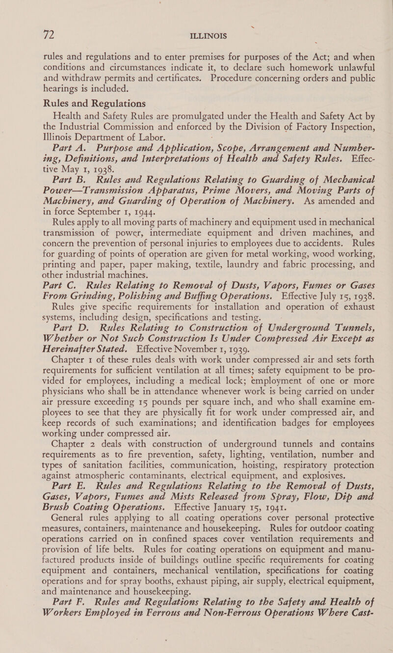 rules and regulations and to enter premises for purposes of the Act; and when conditions and circumstances indicate it, to declare such homework unlawful and withdraw permits and certificates. Procedure concerning orders and public hearings is included. Rules and Regulations Health and Safety Rules are promulgated under the Health and Safety Act by the Industrial Commission and enforced by the Division of Factory Inspection, Illinois Department of Labor. Part A. Purpose and Appiizeds: Scope, Arrangement and Number- ing, Definitions, and Interpretations of Health and Safety Rules. Effec- tive May 1, 1938. Part B. Rules and Regulations Relating to Guarding of Mechanical Power—Transmission Apparatus, Prime Movers, and. Moving Parts of Machinery, and Guarding of Operation of Machinery. As amended and in force September 1, 1944. Rules apply to all moving parts of machinery and equipment used in vanechanical transmission of power, intermediate equipment and driven machines, and concern the prevention of personal injuries to employees due to accidents. Rules for guarding of points of operation are given for metal working, wood working, printing and paper, paper making, textile, laundry and fabric processing, and other industrial machines. Part C. Rules Relating to Removal of Dusts, Vapors, Fumes or Gases From Grinding, Polishing and Buffing Operations. Effective July 15, 1938. Rules give specific requirements for installation and operation of exhaust systems, including design, specifications and testing. Part D. Rules Relating to Construction of Underground Tunnels, Whether or Not Such Construction Is Under Compressed Air Except as Hereinafter Stated. Effective November 1, 1939. Chapter 1 of these rules deals with work under compressed air and sets forth requirements for sufficient ventilation at all times; safety equipment to be pro- vided for employees, including.a medical lock; employment of one or more physicians who shall be in attendance whenever work is being carried on under air pressure exceeding 15 pounds per square inch, and who shall examine em- ployees to see that they are physically fit for work under compressed air, and keep records of such examinations; and identification badges for employees working under compressed air. Chapter 2 deals with construction of underground tunnels and contains requirements as to fire prevention, safety, lighting, ventilation, number and types of sanitation facilities, communication, hoisting, respiratory protection against atmospheric contaminants, electrical equipment, and explosives. Part E. Rules and Regulations Relating to the Removal of Dusts, Gases, Vapors, Fumes and Mists Released from Spray, Flow, Dip and Brush Coating Operations. Effective January 15, 1941. General rules applying to all coating operations cover personal protective measures, containers, maintenance and housekeeping. Rules for outdoor coating operations carried on in confined spaces cover ventilation requirements and provision of life belts. Rules for coating operations on equipment and manu- factured products inside of buildings outline specific requirements for coating equipment and containers, mechanical ventilation, specifications for coating operations and for spray booths, exhaust piping, air supply, electrical equipment, and maintenance and housekeeping. Part F. Rules and Regulations Relating to the Safety and Health of Workers Employed in Ferrous and Non-Ferrous Operations Where Cast-