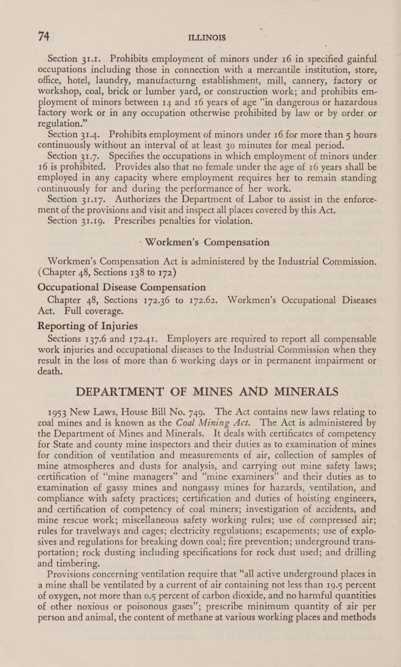 Section 31.1. Prohibits employment of minors under 16 in specified gainful Occupations including those in connection with a mercantile institution, store, office, hotel, laundry, manufacturng establishment, mill, cannery, factory or workshop, coal, brick or lumber yard, or construction work; and prohibits em- Eee es of minors between 14 and 16 years of age “in dangerous or hazardous actory work or in any occupation otherwise prohibited by law or by order or regulation.” Section 31.4. Prohibits employment of minors under ior casuesiaae 5 hours continuously without an interval of at least 30 minutes for meal period. | Section 31.7. Specifies the occupations in which employment of minors under 16 is prohibited. Provides also that no female under the age of 16 years shall be employed in any capacity where employment requires her to remain standing continuously for and during the performance of her work. Section 31.17. Authorizes the Department of Labor to assist in the enforce- ment of the provisions and visit and inspect all places covered by this Act. Section 31.19. Prescribes penalties for violation. ~ Workmen’s Compensation Workmen’s Compensation Act is administered by the Industrial Commission. (Chapter 48, Sections 138 to 172) Occupational Disease Compensation Chapter 48, Sections 172.36 to tt 62. Workmen’s Occupational Diseases Act. Full coverage. Reporting of Injuries Sections 137.6 and 172.41. Employers are required to report all compensable work injuries and occupational diseases to the Industrial Commission when they result in the loss of more than 6 working days or in permanent impairment or death. DEPARTMENT OF MINES AND MINERALS 1953 New Laws, House Bill No. 749. The Act contains new laws relating to coal mines and is known as the Coal Mining Act. The Act is administered by the Department of Mines and Minerals. It deals with certificates of competency for State and county mine inspectors and their duties as to examination of mines for condition of ventilation and measurements of air, collection of samples of mine atmospheres and dusts for analysis, and carrying out mine safety laws; certification of “mine managers” and “mine examiners” and their duties as to examination of gassy mines and nongassy mines for hazards, ventilation, and compliance with safety practices; certification and duties of hoisting engineers, and certification of competency of coal miners; investigation of accidents, and mine rescue work; miscellaneous safety working rules; use of compressed air; rules for travelways and cages; electricity regulations; escapements; use of explo- sives and regulations for breaking down coal; fire prevention; underground trans- portation; rock dusting including specifications for rock dust used; and drilling and timbering. Provisions concerning ventilation require that “all active underground places in a mine shall be ventilated by a current of air containing not less than 19.5 percent of oxygen, not more than 0.5 percent of carbon dioxide, and no harmful quantities of other noxious or poisonous gases”; prescribe minimum quantity of air per person and animal, the content of methane at various working places and methods