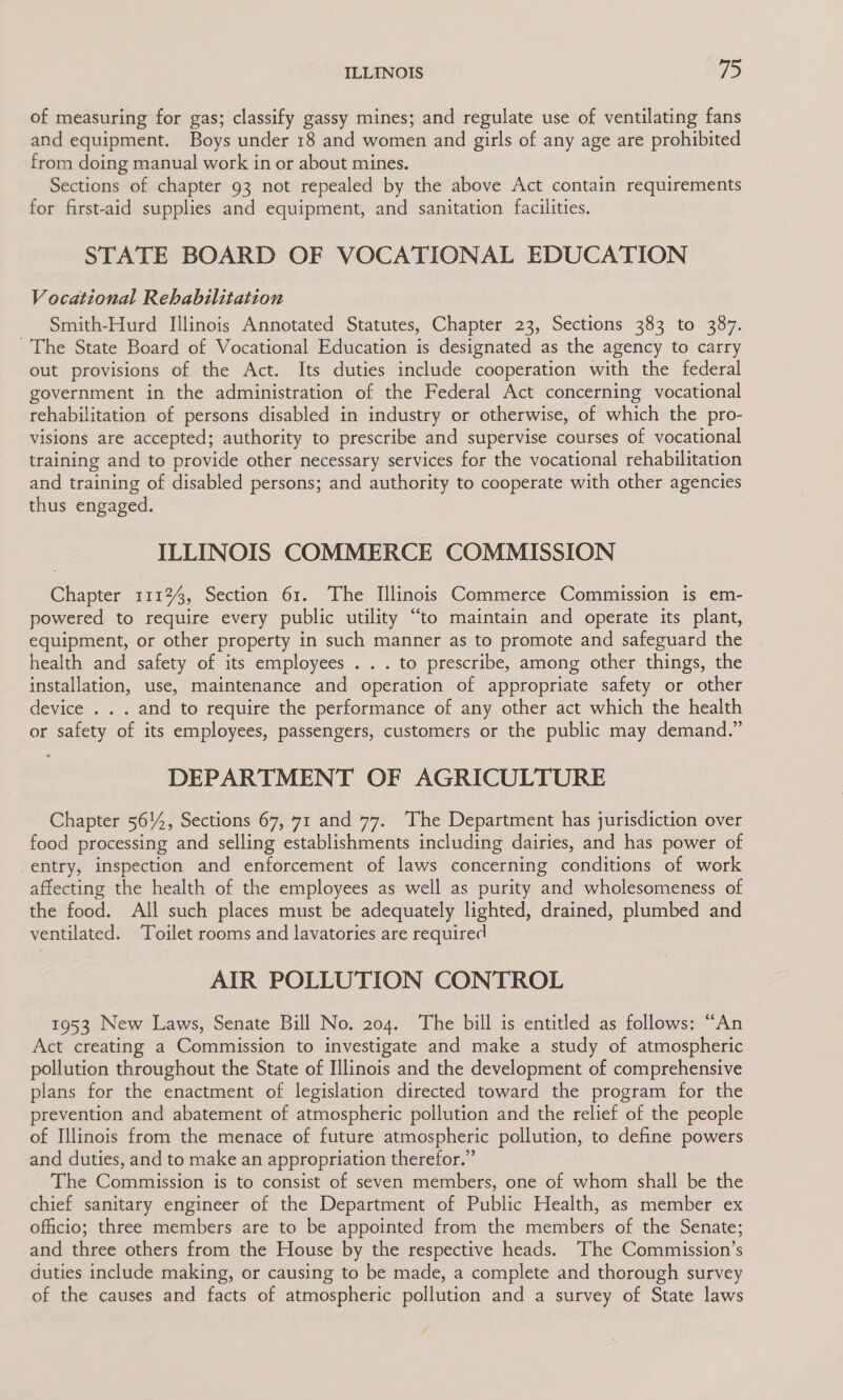 of measuring for gas; classify gassy mines; and regulate use of ventilating fans and equipment. Boys under 18 and women and girls of any age are prohibited from doing manual work in or about mines. Sections of chapter 93 not repealed by the above Act contain requirements for first-aid supplies and equipment, and sanitation facilities. STATE BOARD OF VOCATIONAL EDUCATION Vocational Rehabilitation Smith-Hurd Illinois Annotated Statutes, Chapter 23, Sections 383 to 387. ~The State Board of Vocational Education is designated as the agency to carry out provisions of the Act. Its duties include cooperation with the federal government in the administration of the Federal Act concerning vocational rehabilitation of persons disabled in industry or otherwise, of which the pro- visions are accepted; authority to prescribe and supervise courses of vocational training and to provide other necessary services for the vocational rehabilitation and training of disabled persons; and authority to cooperate with other agencies thus engaged. ILLINOIS COMMERCE COMMISSION Chapter 1112, Section 61. The Illinois Commerce Commission is em- powered to require every public utility “to maintain and operate its plant, equipment, or other property in such manner as to promote and safeguard the health and safety of its employees . . . to prescribe, among other things, the installation, use, maintenance and operation of appropriate safety or other device . . . and to require the performance of any other act which the health or safety of its employees, passengers, customers or the public may demand.” DEPARTMENT OF AGRICULTURE Chapter 5614, Sections 67, 71 and 77. The Department has jurisdiction over food processing and selling establishments including dairies, and has power of entry, inspection and enforcement of laws concerning conditions of work affecting the health of the employees as well as purity and wholesomeness of the food. All such places must be adequately lighted, drained, plumbed and ventilated. Toilet rooms and lavatories are required AIR POLLUTION CONTROL 1953 New Laws, Senate Bill No. 204. The bill is entitled as follows: “An Act creating a Commission to investigate and make a study of atmospheric pollution throughout the State of Illinois and the development of comprehensive plans for the enactment of legislation directed toward the program for the prevention and abatement of atmospheric pollution and the relief of the people of Illinois from the menace of future atmospheric pollution, to define powers and duties, and to make an appropriation therefor.” The Commission is to consist of seven members, one of whom shall be the chief sanitary engineer of the Department of Public Health, as member ex officio; three members are to be appointed from the members of the Senate; and three others from the House by the respective heads. The Commission’s duties include making, or causing to be made, a complete and thorough survey of the causes and facts of atmospheric pollution and a survey of State laws