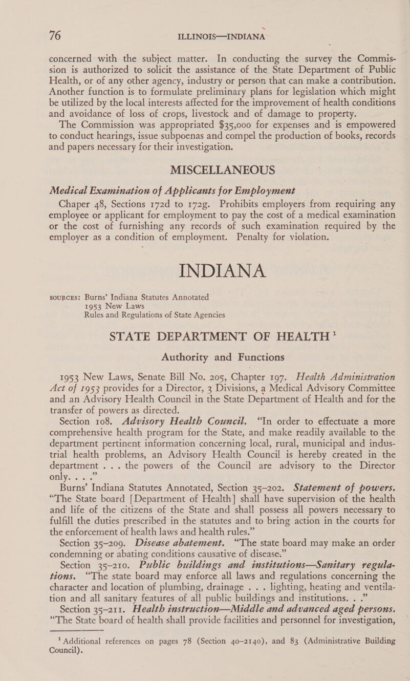 concerned with the subject matter. In conducting the survey the Commis- sion is authorized to solicit the assistance of the State Department of Public Health, or of any other agency, industry or person that can make a contribution. Another function is to formulate preliminary plans for legislation which might be utilized by the local interests affected for the improvement of health conditions and avoidance of loss of crops, livestock and of damage to property. The Commission was appropriated $35,000 for expenses and is empowered to conduct hearings, issue subpoenas and compel the production of books, records and papers necessary for their investigation. | MISCELLANEOUS Medical Examination of Applicants for Employment Chaper 48, Sections 172d to 172g. Prohibits employers from requiring any employee or applicant for employment to pay the cost of a medical examination or the cost of furnishing any records of such examination required by the employer as a condition of employment. Penalty for violation. INDIANA souRcEs: Burns’ Indiana Statutes Annotated 1953 New Laws Rules and Regulations of State Agencies STATE DEPARTMENT OF HEALTH? Authority and Functions 1953 New Laws, Senate Bill No. 205, Chapter 197. Health Administration Act of 1953 provides for a Director, 3 Divisions, a Medical Advisory Committee and an Advisory Health Council in the State Department of Health and for the transfer of powers as directed. Section 108. Advisory Health Council. “In order to effectuate a more comprehensive health program for the State, and make readily available to the department pertinent information concerning local, rural, municipal and indus- trial health problems, an Advisory Health Council is hereby created in the department . .. the powers of the Council are advisory to the Director Gnly.-2 3, Burns’ Indiana Statutes Annotated, Section 35-202. Statement of powers. “The State board [Department of Health] shall have supervision of the health and life of the citizens of the State and shall possess all powers necessary to fulfill the duties prescribed in the statutes and to bring action in the courts for the enforcement of health laws and health rules.” Section 35-209. Dzsease abatement. “The state board may make an order condemning or abating conditions causative of disease.” Section 35-210. Public buildings and imnstitutions—Sanitary regula- tions. “The state board may enforce all laws and regulations concerning the character and location of plumbing, drainage . . . lighting, heating and ventila- tion and all sanitary features of all public buildings and institutions. . .” Section 35-211. Health imstruction—Middle and advanced aged persons. “The State board of health shall provide facilities and personnel for investigation, * Additional references on pages 78 (Section 40-2140), and 83 (Administrative Building Council).