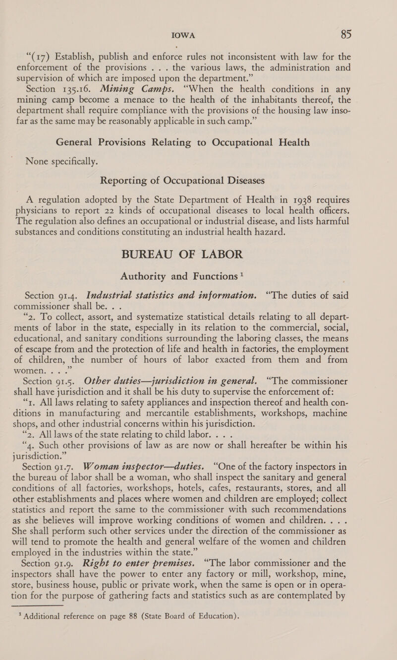 “(17) Establish, publish and enforce rules not inconsistent with law for the enforcement of the provisions . . . the various laws, the administration and supervision of which are imposed upon the department.” Section 135.16. Mznimg Camps. “When the health conditions in any mining camp become a menace to the health of the inhabitants thereof, the department shall require compliance with the provisions of the housing law inso- far as the same may be reasonably applicable in such camp.” General Provisions Relating to Occupational Health None specifically. Reporting of Occupational Diseases A regulation adopted by the State Department of Health in 1938 requires physicians to report 22 kinds of occupational diseases to local health officers. The regulation also defines an occupational or industrial disease, and lists harmful substances and conditions constituting an industrial health hazard. BUREAU OF LABOR Authority and Functions + Section 91.4. Industrial statistics and information. “The duties of said commissioner shall be. . . “2. To collect, assort, and systematize statistical details relating to all depart- ments of labor in the state, especially in its relation to the commercial, social, educational, and sanitary conditions surrounding the laboring classes, the means of escape from and the protection of life and health in factories, the employment of children, the number of hours of labor exacted from them and from 9 women. ... Section 91.5. Other duties—jurisdiction in general. “The commissioner shall have jurisdiction and it shall be his duty to supervise the enforcement of: “7, All laws relating to safety appliances and inspection thereof and health con- ditions in manufacturing and mercantile establishments, workshops, machine shops, and other industrial concerns within his jurisdiction. “2, All laws of the state relating to child labor. . . . “4. Such other provisions of law as are now or shall hereafter be within his jurisdiction.” Section 91.7. Woman inspector—duties. “One of the factory inspectors in the bureau of labor shall be a woman, who shall inspect the sanitary and general conditions of all factories, workshops, hotels, cafes, restaurants, stores, and all other establishments and places where women and children are employed; collect statistics and report the same to the commissioner with such recommendations as she believes will improve working conditions of women and children... . She shall perform such other services under the direction of the commissioner as will tend to promote the health and general welfare of the women and children employed in the industries within the state.” Section 91.9. Right to enter premises. “The labor commissioner and the inspectors shall have the power to enter any factory or mill, workshop, mine, store, business house, public or private work, when the same is open or in opera- tion for the purpose of gathering facts and statistics such as are contemplated by