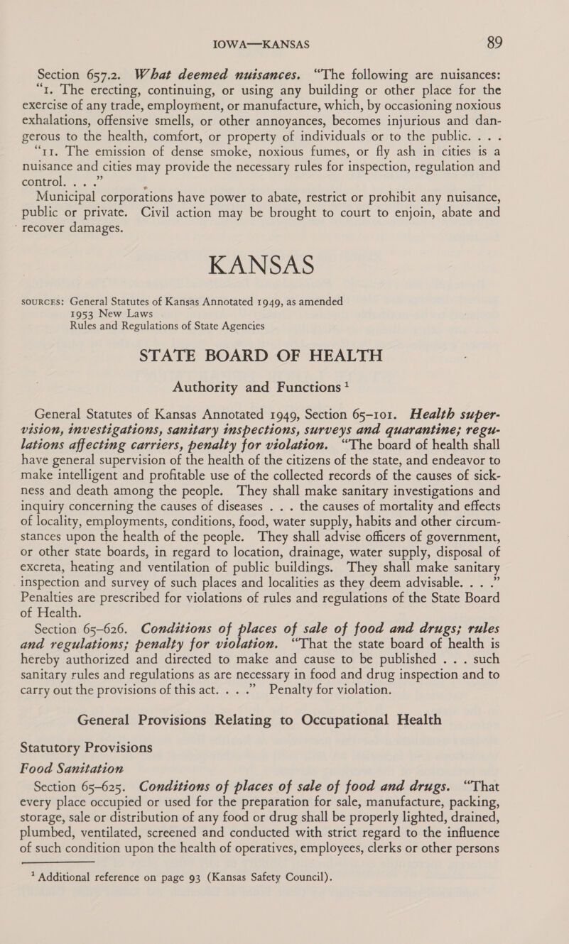 Section 657.2. What deemed nuisances. “The following are nuisances: “1. The erecting, continuing, or using any building or other place for the exercise of any trade, employment, or manufacture, which, by occasioning noxious exhalations, offensive smells, or other annoyances, becomes injurious and dan- gerous to the health, comfort, or property of individuals or to the public. ... “t1. The emission of dense smoke, noxious fumes, or fly ash in cities is a nuisance and cities may provide the necessary rules for inspection, regulation and COtrOl. fo...” q Municipal corporations have power to abate, restrict or prohibit any nuisance, public or private. Civil action may be brought to court to enjoin, abate and ‘recover damages. KANSAS souRcEs: General Statutes of Kansas Annotated 1949, as amended 1953 New Laws Rules and Regulations of State Agencies STATE BOARD OF HEALTH Authority and Functions } General Statutes of Kansas Annotated 1949, Section 65-101. Health super- vision, investigations, sanitary imspections, surveys and quarantine; regu- lations affecting carriers, penalty for violation. “The board of health shall have general supervision of the health of the citizens of the state, and endeavor to make intelligent and profitable use of the collected records of the causes of sick- ness and death among the people. They shall make sanitary investigations and inquiry concerning the causes of diseases . . . the causes of mortality and effects of locality, employments, conditions, food, water supply, habits and other circum- stances upon the health of the people. They shall advise officers of government, or other state boards, in regard to location, drainage, water supply, disposal of excreta, heating and ventilation of public buildings. They shall make sanitary inspection and survey of such places and localities as they deem advisable. . . .” Penalties are prescribed for violations of rules and regulations of the State Board of Health. Section 65-626. Conditions of places of sale of food and drugs; rules and regulations; penalty for violation. ‘That the state board of health is hereby authorized and directed to make and cause to be published . . . such sanitary rules and regulations as are necessary in food and drug inspection and to carry out the provisions of this act. . . .” Penalty for violation. General Provisions Relating to Occupational Health Statutory Provisions Food Sanitation Section 65-625. Conditions of places of sale of food and drugs. “That every place occupied or used for the preparation for sale, manufacture, packing, storage, sale or distribution of any food or drug shall be properly lighted, drained, plumbed, ventilated, screened and conducted with strict regard to the influence of such condition upon the health of operatives, employees, clerks or other persons 