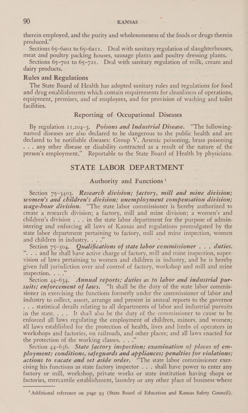 therein employed, and the purity and wholesomeness of the foods or drugs therein produced.” Sections 65—6ao1 to 65-6a11. Deal with sanitary regulation of slaughterhouses, meat and poultry packing houses, sausage plants and poultry dressing plants. Sections 65-701 to 65-721. Deal with sanitary regulation of milk, cream and dairy products. Rules and Regulations The State Board of Health has adopted sanitary rules and solar for food and drug establishments which contain requirements for cleanliness of operations, equipment, premises, and of employees, and for provision of washing and toilet facilities. Reporting of Occupational Diseases By regulation 11,204-3. Potsons and Industrial Disease. “The tollowing- named diseases are also declared to be dangerous to the public health and are declared to be notifiable diseases: Group V. Arsenic poisoning, brass poisoning . any other disease or disability contracted as a result of the nature of the person’s employment.” Reportable to the State Board of Health by physicians. STATE LABOR DEPARTMENT Authority and Functions? Section 75-3403. Research division; factory, mill and mine division; women’s and children’s division; unemployment compensation division; wage-hour division. “The state labor commissioner is hereby authorized to create a research division; a factory, mill and mine division; a women’s and children’s division . . . in the state labor department for the purpose of admin- istering and enforcing all laws of Kansas and regulations promulgated by the state labor department pertaining to factory, mill and mine inspection, women and children in industry. . . .” Section 75-304. Qualifications of state labor commissioner . . . duties. . and he shall have active charge of factory, mill and mine inspection, super- vision of laws pertaining to women and children in industry, and he is hereby given full jurisdiction over and control of factory, workshop and mill and mine IMspection. . ... Section 44-634. Annual reports; duties as to labor and industrial pur- susts; enforcement of laws. “It shall be the duty of the state labor commis- sioner in exercising the functions formerly under the commissioner of labor and industry to collect, assort, arrange and present in annual reports to the governor . Statistical details relating to all departments of labor and industrial pursuits in the state... . It shall also be the duty of the commissioner to cause to be enforced all laws regulating the employment of children, minors, and women; all laws established for the protection of health, lives and limbs of operators in workshops and factories, on railroads, and other places; and all laws enacted for the protection of the working classes. . . .” Section 44-636. State factory inspection; examination of places of em- ployment; conditions, safeguards and appliances; penalties for violations; actions to vacate and set aside order. “The state labor commissioner exer- cising his functions as state factory inspector . . . shall have power to enter any factory or mill, workshop, private works or state institution having shops or factories, mercantile establishment, laundry or any other place of business:where » 6c * Additional reference on page 93 (State Board of Education and Kansas Safety Council).