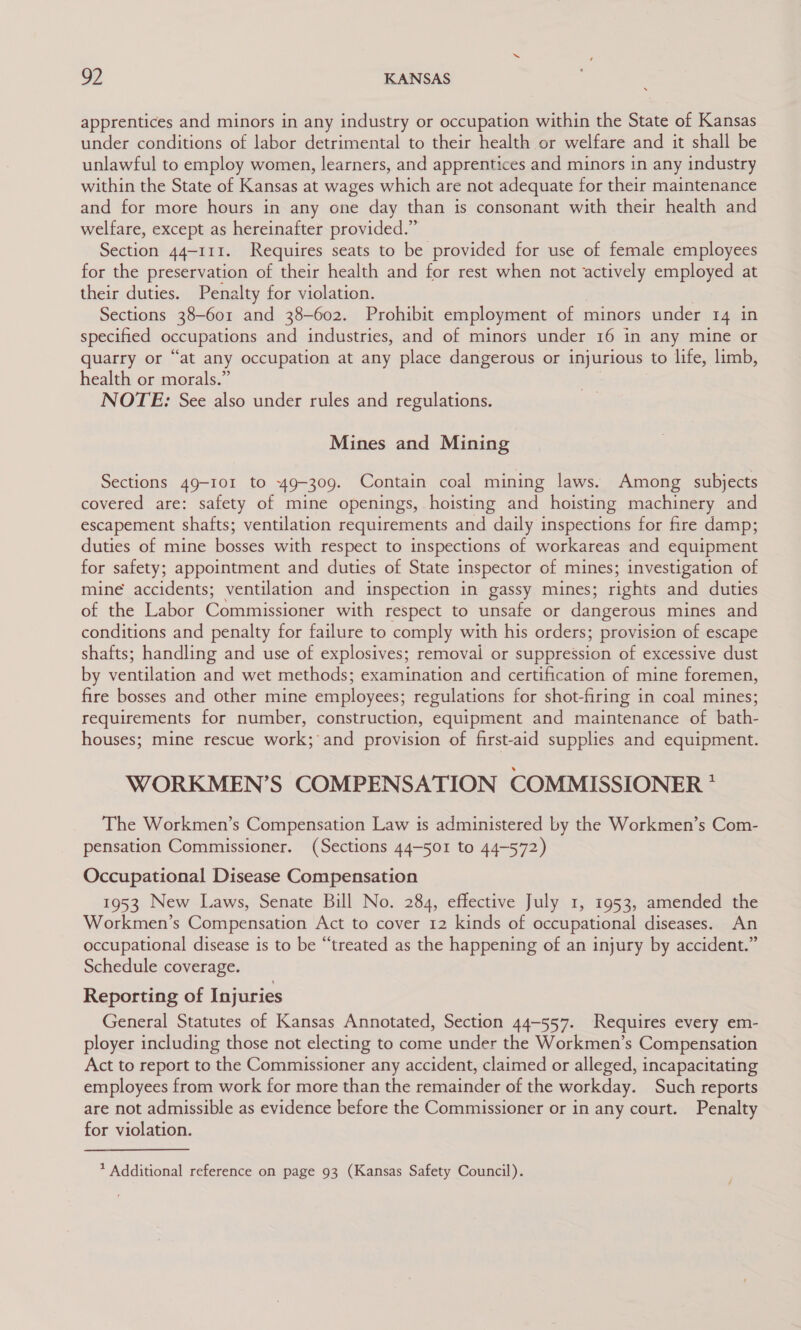 apprentices and minors in any industry or occupation within the State of Kansas under conditions of labor detrimental to their health or welfare and it shall be unlawful to employ women, learners, and apprentices and minors in any industry within the State of Kansas at wages which are not adequate for their maintenance and for more hours in any one day than is consonant with their health and welfare, except as hereinafter provided.” Section 44-111. Requires seats to be provided for use of female employees for the preservation of their health and for rest when not aesey employed at their duties. Penalty for violation. Sections 38-601 and 38-602. Prohibit employment of minors under 14 in specified occupations and industries, and of minors under 16 in any mine or quarry or “at any occupation at any place dangerous or injurious to life, limb, health or morals.” NOTE: See also under rules and regulations. Mines and Mining Sections 49-101 to 49-309. Contain coal mining laws. Among subjects covered are: safety of mine openings, hoisting and hoisting machinery and escapement shafts; ventilation requirements and daily inspections for fire damp; duties of mine bosses with respect to inspections of workareas and equipment for safety; appointment and duties of State inspector of mines; investigation of mine accidents; ventilation and inspection in gassy mines; rights and duties of the Labor Commissioner with respect to unsafe or dangerous mines and conditions and penalty for failure to comply with his orders; provision of escape shafts; handling and use of explosives; removal or suppression of excessive dust by ventilation and wet methods; examination and certification of mine foremen, fire bosses and other mine employees; regulations for shot-firing in coal mines; requirements for number, construction, equipment and maintenance of bath- houses; mine rescue work; and provision of first-aid supplies and equipment. WORKMEN’S COMPENSATION COMMISSIONER * The Workmen’s Compensation Law is administered by the Workmen’s Com- pensation Commissioner. (Sections 44-501 to 44-572) Occupational Disease Compensation 1953 New Laws, Senate Bill No. 284, effective July 1, 1953, amended the Workmen’s Compensation Act to cover 12 kinds of occupational diseases. An occupational disease is to be “treated as the happening of an injury by accident.” Schedule coverage. Reporting of Injuries General Statutes of Kansas Annotated, Section 44-557. Requires every em- ployer including those not electing to come under the Workmen’s Compensation Act to report to the Commissioner any accident, claimed or alleged, incapacitating employees from work for more than the remainder of the workday. Such reports are not admissible as evidence before the Commissioner or in any court. Penalty for violation.