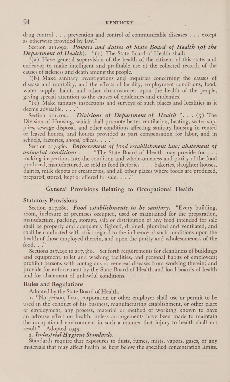 drug control . . . prevention and control of communicable diseases . . . except as otherwise provided by law.” Section 211.090. Powers and duties of State Board of Health (of the Department of Health). “(1) The State Board of Health shall: “(a) Have general supervision of the health of the citizens of this state, and endeavor to make intelligent and profitable use of the collected records of the causes of sickness and death among the people. “(b) Make sanitary investigations and inquiries concerning the causes of disease and mortality, and the effects of locality, employment conditions, food, water supply, habits and other circumstances upon the health of the people, giving special attention to the causes of epidemics and endemics. “(c) Make sanitary inspections and surveys of such places and localities as it deems advisable... . Section 211.100. Divisions of Department of Health “. . . (5) The Division of Housing, which shall promote better ventilation, Keating, eater sup- plies, sewage disposal, and other conditions affecting sanitary housing in rented or leased houses, and houses provided as part compensation for labor, and in schools, factories, shops, offices. . . .” Section a5. 380. Enforcement of food establishment law; abatement of unlawful conditions... “The State Board of Health may provide for... making inspections into the condition and wholesomeness and purity of the food produced, manufactured, or sold in food factories . . . bakeries, slaughter houses, dairies, milk depots or creameries, and all other places where foods are produced, prepared, stored, kept or offered forsale: General Provisions Relating to Occupational Health Statutory Provisions Section 217.280. Food establishments to be sanitary. “Every building, room, inclosure or premises occupied, used or maintained for the preparation, manufacture, packing, storage, sale or distribution of any food intended for sale shall be properly and adequately lighted, drained, plumbed and ventilated, and shall be conducted with strict regard to the influence of such conditions upon the health of those employed therein, and upon the purity and wholesomeness of the ‘ae aaa Sections 217.290 to 217.380. Set forth requirements for cleanliness of buildings and equipment, toilet and washing facilities, and personal habits of employees; prohibit persons with contagious or venereal diseases from working therein; and provide for enforcement by the State Board of Health and local boards of health and for abatement of unlawful conditions. Rules and Regulations Adopted by the State Board of Health. “No person, firm, corporation or other employer shall use or permit to be used in the conduct of his business, manufacturing establishment, or other place of employment, any process, material or method of working known to have an adverse effect on health, unless arrangements have been made to maintain the occupational environment in such a manner that injury to health shall not result.” Adopted 194 15. 2. Industrial Hygiene Standards. Standards require that exposures to dusts, fumes, mists, vapors, gases, or any materials that may affect health be kept below the specified concentration limits.