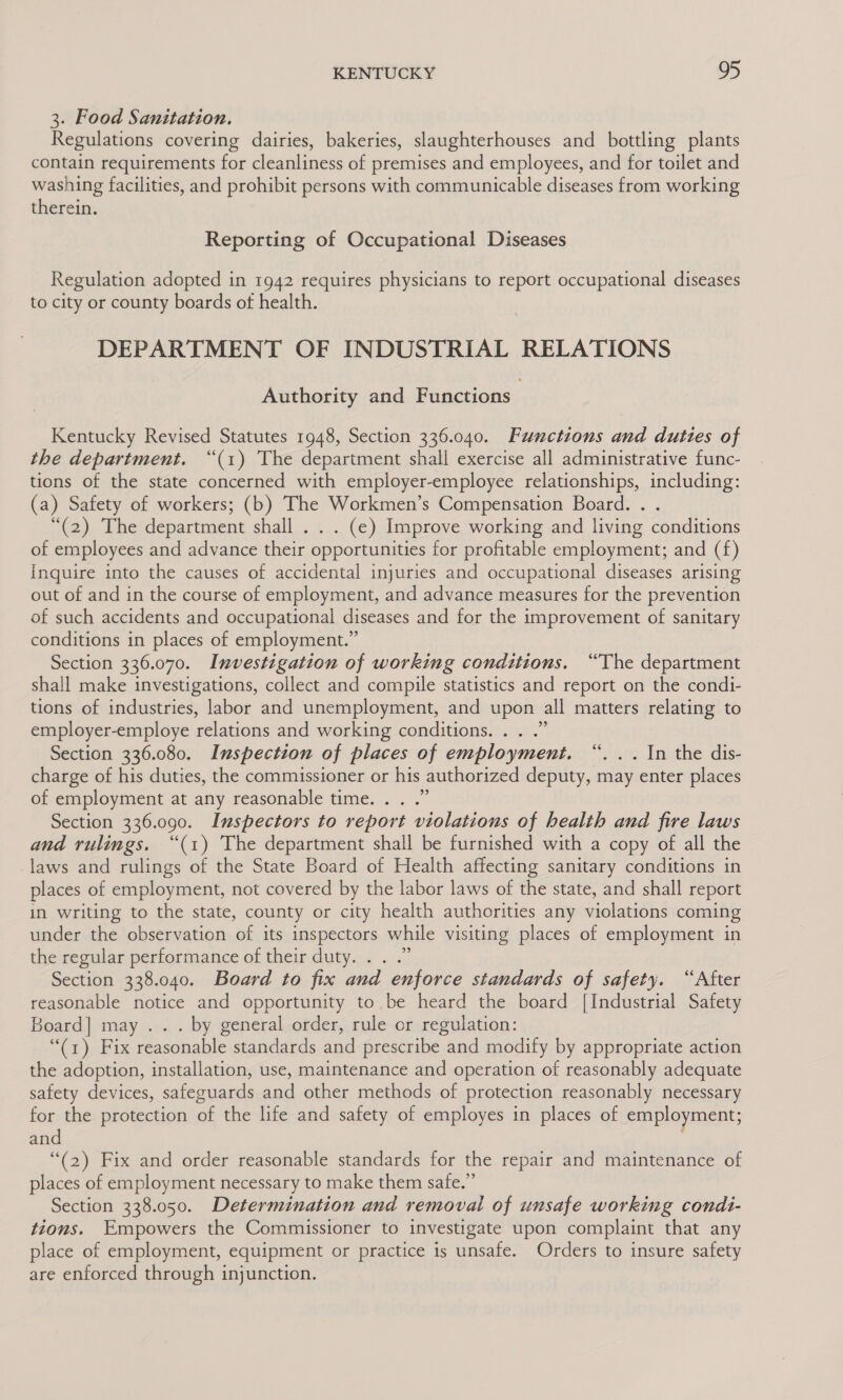3. Food Sanitation. Regulations covering dairies, bakeries, slaughterhouses and bottling plants contain requirements for cleanliness of premises and employees, and for toilet and washing facilities, and prohibit persons with communicable diseases from working therein. Reporting of Occupational Diseases Regulation adopted in 1942 requires physicians to report occupational diseases to city or county boards of health. DEPARTMENT OF INDUSTRIAL RELATIONS Authority and Functions Kentucky Revised Statutes 1948, Section 336.040. Functions and duties of the department. “(1) The department shall exercise all administrative func- tions of the state concerned with employer-employee relationships, including: (a) Safety of workers; (b) The Workmen’s Compensation Board. . . “(2) The department shall . . . (ec) Improve working and living conditions of employees and advance their opportunities for profitable employment; and (f) Inquire into the causes of accidental injuries and occupational diseases arising out of and in the course of employment, and advance measures for the prevention of such accidents and occupational diseases and for the improvement of sanitary conditions in places of employment.” Section 336.070. Investigation of working conditions. “The department shall make investigations, collect and compile statistics and report on the condi- tions of industries, labor and unemployment, and upon all matters relating to employer-employe relations and working conditions. . . .” Section 336.080. Inspection of places of employment. “. .. In the dis- charge of his duties, the commissioner or his authorized deputy, may enter places of employment at any reasonable time. . . .” Section 336.090. Inspectors to report violations of health and fire laws and rulings. “(1) The department shall be furnished with a copy of all the laws and rulings of the State Board of Health affecting sanitary conditions in places of employment, not covered by the labor laws of the state, and shall report in writing to the state, county or city health authorities any violations coming under the observation of its inspectors while visiting places of employment in the regular performance of their duty. . . .” Section 338.040. Board to fix and enforce standards of safety. “After reasonable notice and opportunity to be heard the board [Industrial Safety Board] may . . . by general order, rule or regulation: “(1) Fix reasonable standards and prescribe and modify by appropriate action the adoption, installation, use, maintenance and operation of reasonably adequate safety devices, safeguards and other methods of protection reasonably necessary for the protection of the life and safety of employes in places of employment, and (2) Fix and order reasonable standards for the repair and maintenance of places of employment necessary to make them safe.” Section 338.050. Determination and removal of unsafe working condi- tions. Empowers the Commissioner to investigate upon complaint that any place of employment, equipment or practice is unsafe. Orders to insure safety are enforced through injunction.