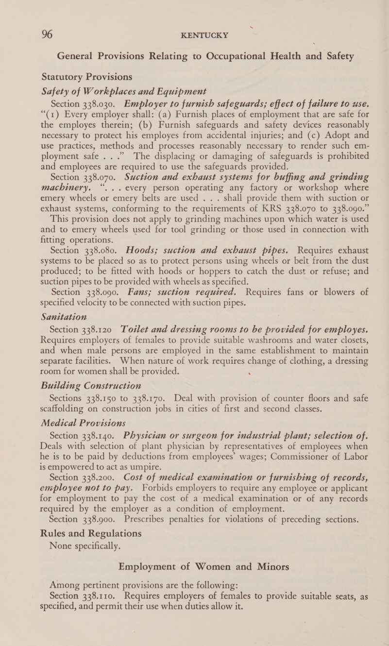 General Provisions Relating to Occupational Health and Safety Statutory Provisions Safety of Workplaces and Equipment Section 338.030. Employer to furnish safeguards; effect of failure to use. “(1) Every employer shall: (a) Furnish places of employment that are safe for the employes therein; (b) Furnish safeguards and safety devices reasonably necessary to protect his employes from accidental injuries; and (c) Adopt and use practices, methods and processes reasonably necessary to render such em- ployment safe...” The displacing or damaging of safeguards is prohibited and employees are required to use the safeguards provided. Section 338.070. Suction and exhaust systems for buffing and grinding machinery. “... every person operating any factory or workshop where emery wheels or emery belts are used . . . shall provide them with suction or exhaust systems, conforming to the requirements of KRS 338.070 to 338.090.” This provision does not apply to grinding machines upon which water is used and to emery wheels used for tool grinding or those used in connection. with fitting operations. Section 338.080. Hoods; suction and exhaust pipes. Requires exhaust systems to be placed so as to protect persons using wheels or belt from the dust produced; to be fitted with hoods or hoppers to catch the dust or refuse; and suction pipes to be provided with wheels as specified. Section 338.090. Fans; suction required. Requires fans or blowers of specified velocity to be connected with suction pipes. Sanitation Section 338.120 Tozlet and dressing rooms to be provided for employes. Requires employers of females to provide suitable washrooms and water closets, and when male persons are employed in the same establishment to maintain separate facilities. When nature of work requires change of clothing, a dressing room for women shall be provided. : Building Construction Sections 338.150 to 338.170. Deal with provision of counter floors and safe scaffolding on construction jobs in cities of first and second classes. Medical Provisions Section 338.140. Physician or surgeon for industrial plant; selection of. Deals with selection of plant physician by representatives of employees when he is to be paid by deductions from employees’ wages; Commissioner of Labor is empowered to act as umpire. 7 Section 338.200. Cost of medical examination or furnishing of records, employee not to pay. Forbids employers to require any employee or applicant for employment to pay the cost of a medical examination or of any records required by the employer as a condition of employment. Section 338.900. Prescribes penalties for violations of preceding sections. Rules and Regulations None specifically. Employment of Women and Minors Among pertinent provisions are the following: Section 338.110. Requires employers of females to provide suitable seats, as specified, and permit their use when duties allow it.