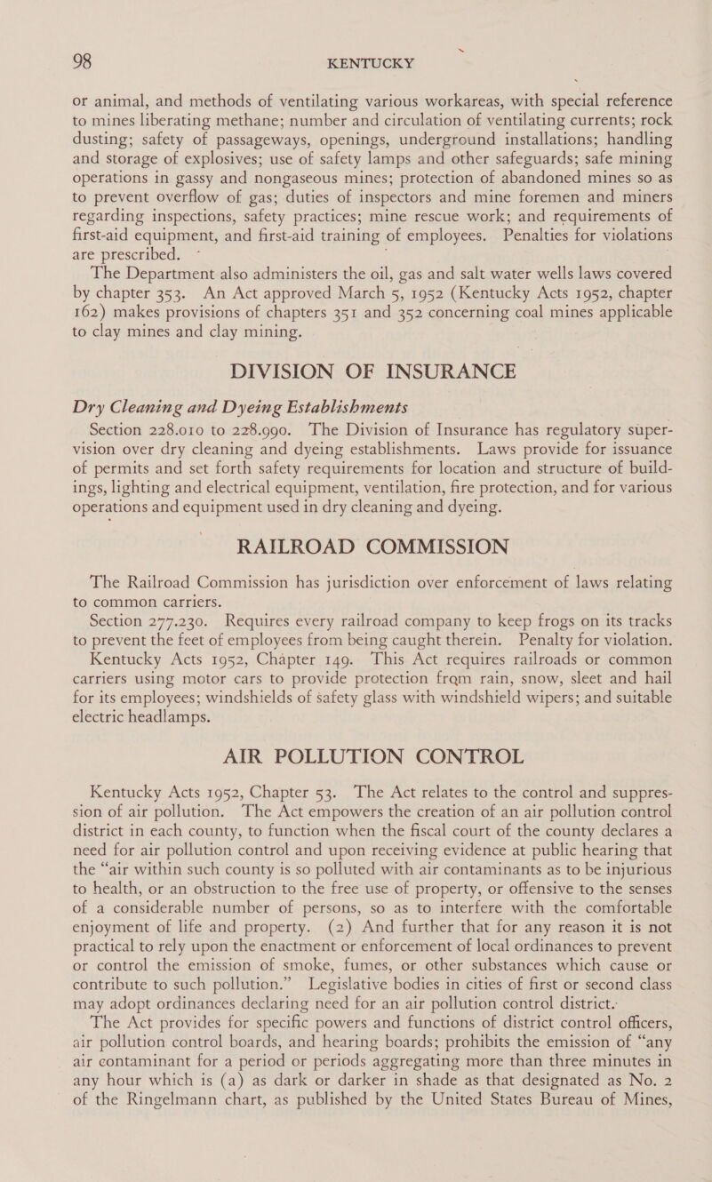 or animal, and methods of ventilating various workareas, with special reference to mines liberating methane; number and circulation of ventilating currents; rock dusting; safety of passageways, openings, underground installations; handling and storage of explosives; use of safety lamps and other safeguards; safe mining operations in gassy and nongaseous mines; protection of abandoned mines so as to prevent overflow of gas; duties of inspectors and mine foremen and miners regarding inspections, safety practices; mine rescue work; and requirements of first-aid equipment, and first-aid training of employees. Penalties for violations are prescribed. The Department also administers the oil, gas and salt water wells laws covered by chapter 353. An Act approved March 5, 1952 (Kentucky Acts 1952, chapter 162) makes provisions of chapters 351 and 352 concerning coal mines applicable to clay mines and clay mining. DIVISION OF INSURANCE Dry Cleaning and Dyeing Establishments Section 228.010 to 228.990. The Division of Insurance has regulatory super- vision over dry cleaning and dyeing establishments. Laws provide for issuance of permits and set forth safety requirements for location and structure of build- ings, lighting and electrical equipment, ventilation, fire protection, and for various operations and equipment used in dry cleaning and dyeing. RAILROAD COMMISSION The Railroad Commission has jurisdiction over enforcement of laws relating to common carriers. Section 277.230. Requires every railroad company to keep frogs on its tracks to prevent the feet of employees from being caught therein. Penalty for violation. Kentucky Acts 1952, Chapter 149. This Act requires railroads or common carriers using motor cars to provide protection fram rain, snow, sleet and hail for its employees; windshields of safety glass with windshield wipers; and suitable electric headlamps. AIR POLLUTION CONTROL Kentucky Acts 1952, Chapter 53. The Act relates to the control and suppres- sion of air pollution. The Act empowers the creation of an air pollution control district in each county, to function when the fiscal court of the county declares a need for air pollution control and upon receiving evidence at public hearing that the “air within such county is so polluted with air contaminants as to be injurious to health, or an obstruction to the free use of property, or offensive to the senses of a considerable number of persons, so as to interfere with the comfortable enjoyment of life and property. (2) And further that for any reason it is not practical to rely upon the enactment or enforcement of local ordinances to prevent or control the emission of smoke, fumes, or other substances which cause or contribute to such pollution.” Legislative bodies in cities of first or second class may adopt ordinances declaring need for an air pollution control district. The Act provides for specific powers and functions of district control officers, air pollution control boards, and hearing boards; prohibits the emission of “any air contaminant for a period or periods aggregating more than three minutes in any hour which is (a) as dark or darker in shade as that designated as No. 2 of the Ringelmann chart, as published by the United States Bureau of Mines,