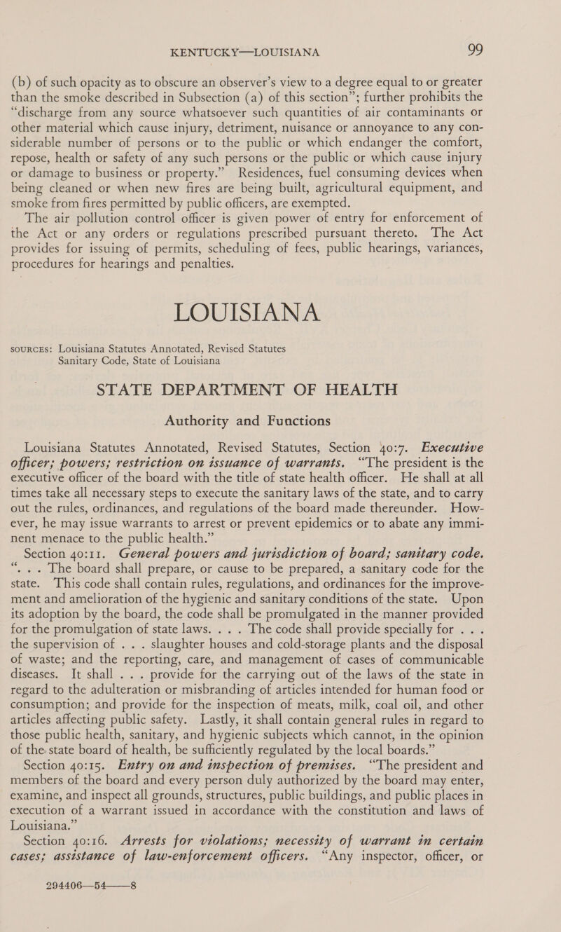 (b) of such opacity as to obscure an observer’s view to a degree equal to or greater than the smoke described in Subsection (a) of this section”; further prohibits the “discharge from any source whatsoever such quantities of air contaminants or other material which cause injury, detriment, nuisance or annoyance to any con- siderable number of persons or to the public or which endanger the comfort, repose, health or safety of any such persons or the public or which cause injury or damage to business or property.” Residences, fuel consuming devices when being cleaned or when new fires are being built, agricultural equipment, and smoke from fires permitted by public officers, are exempted. The air pollution control officer is given power of entry for enforcement of the Act or any orders or regulations prescribed pursuant thereto. The Act provides for issuing of permits, scheduling of fees, public hearings, variances, procedures for hearings and penalties. LOUISIANA souRcEs: Louisiana Statutes Annotated, Revised Statutes Sanitary Code, State of Louisiana STATE DEPARTMENT OF HEALTH Authority and Functions Louisiana Statutes Annotated, Revised Statutes, Section 40:7. Executive officer; powers; restriction on issuance of warrants, “The president is the executive officer of the board with the title of state health officer. He shall at all times take all necessary steps to execute the sanitary laws of the state, and to carry out the rules, ordinances, and regulations of the board made thereunder. How- ever, he may issue warrants to arrest or prevent epidemics or to abate any immi- nent menace to the public health.” Section 40:11. General powers and jurisdiction of board; sanitary code. ‘, . . The board shall prepare, or cause to be prepared, a sanitary code for the state. This code shall contain rules, regulations, and ordinances for the improve- ment and amelioration of the hygienic and sanitary conditions of the state. Upon its adoption by the board, the code shall be promulgated in the manner provided for the promulgation of state laws. . . . The code shall provide specially for . . . the supervision of . . . slaughter houses and cold-storage plants and the disposal of waste; and the reporting, care, and management of cases of communicable diseases. It shall . . . provide for the carrying out of the laws of the state in regard to the adulteration or misbranding of articles intended for human food or consumption; and provide for the inspection of meats, milk, coal oil, and other articles affecting public safety. Lastly, it shall contain general rules in regard to those public health, sanitary, and hygienic subjects which cannot, in the opinion of the state board of health, be sufficiently regulated by the local boards.” Section 40:15. Entry on and inspection of premises. “The president and members of the board and every person duly authorized by the board may enter, examine, and inspect all grounds, structures, public buildings, and public places in execution of a warrant issued in accordance with the constitution and laws of Louisiana.” Section 40:16. Arrests for violations; necessity of warrant im certain cases; assistance of law-enforcement officers. “Any inspector, officer, or ‘ 294406—54——_8