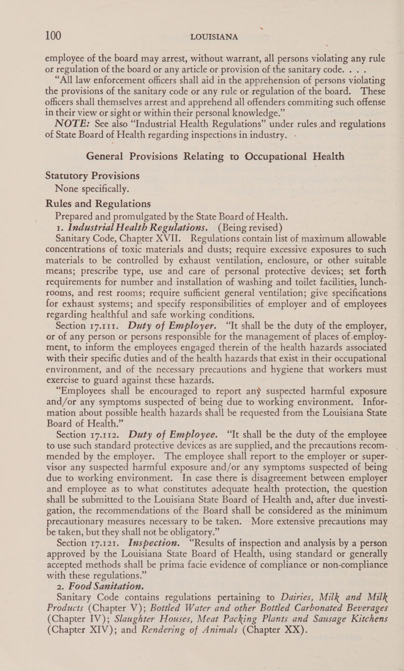 employee of the board may arrest, without warrant, all persons violating any rule or regulation of the board or any article or provision of the sanitary code. . “All law enforcement officers shall aid in the apprehension of persons violating the provisions of the sanitary code or any rule or regulation of the board. These officers shall themselves arrest and apprehend all offenders commiting such offense in their view or sight or within their personal knowledge.” NOTE: See also “Industrial Health Regulations” under rules.and regulations of State Board of Health regarding inspections in industry. General Provisions Relating to Occupational Health — Statutory Provisions None specifically. Rules and Regulations Prepared and promulgated by the State Board of Health. 1. Industrial Health Regulations. (Being revised) Sanitary Code, Chapter XVII. Regulations contain list of maximum allowable concentrations of toxic materials and dusts; require excessive exposures to such materials to be controlled by exhaust ventilation, enclosure, or other suitable means; prescribe type, use and care of personal protective devices; set forth requirements for number and installation of washing and toilet facilities, lunch- rooms, and rest rooms; require sufficient general ventilation; give specifications for exhaust systems; and specify responsibilities of employer and of employees regarding healthful and safe working conditions. Section 17.111. Duty of Employer. “It shall be the duty of the employer, or of any person or persons responsible for the management of places of.employ- ment, to inform the employees engaged therein of the health hazards associated with their specific duties and of the health hazards that exist in their occupational environment, and of the necessary precautions and hygiene that workers must exercise to guard against these hazards. “Employees shall be encouraged to report any suspected harmful exposure and/or any symptoms suspected of being due to working environment. Infor- mation about possible health hazards shall be requested from the Louisiana State Board of Health.” Section 17.112. Duty of Employee. “Tt shall be the duty of the employee to use such standard protective devices as are supplied, and the precautions recom- mended by the employer. The employee shall report to the employer or super- visor any suspected harmful exposure and/or any symptoms suspected of being due to working environment. In case there is disagreement between employer and employee as to what constitutes adequate health protection, the question shall be submitted to the Louisiana State Board of Health and, after due investi- gation, the recommendations of the Board shall be considered as the minimum precautionary measures necessary to be taken. More extensive precautions may be taken, but they shall not be obligatory.” Section 17.121. Inspection. “Results of inspection and analysis by a person approved by the Louisiana State Board of Health, using standard or generally accepted methods shall be prima facie evidence of compliance or non-compliance with these regulations.” 2. Food Sanitation. Sanitary Code contains regulations pertaining to Dairies, Milk and Milk Products (Chapter V); Bottled Water and other Bottled Carbonated Beverages (Chapter IV); Slaughter Houses, Meat Packing Plants and Sausage Kitchens (Chapter XIV); and Rendering of Animals (Chapter XX).