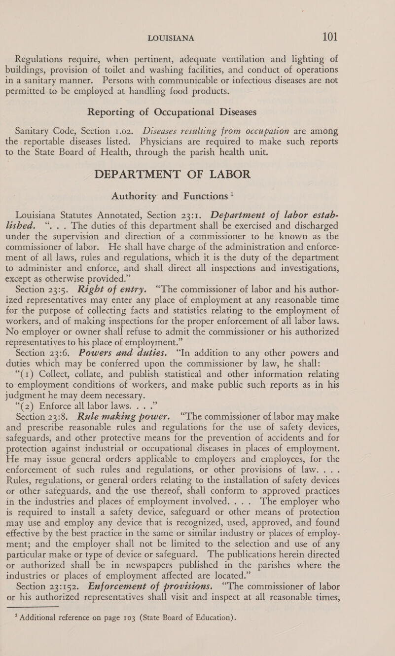 Regulations require, when pertinent, adequate ventilation and lighting of buildings, provision of toilet and washing facilities, and conduct of operations in a sanitary manner. Persons with communicable or infectious diseases are not permitted to be employed at handling food products. Reporting of Occupational Diseases Sanitary Code, Section 1.02. Diseases resulting from occupation are among the reportable diseases listed. Physicians are required to make such reports to the State Board of Health, through the parish health unit. DEPARTMENT OF LABOR Authority and Functions + Louisiana Statutes Annotated, Section 23:1. Department of labor estab- lished. “. .. The duties of this department shall be exercised and discharged under the supervision and direction of a commissioner to be known as the commissioner of labor. He shall have charge of the administration and enforce- ment of all laws, rules and regulations, which it is the duty of the department to administer and enforce, and shall direct all inspections and investigations, except as otherwise provided.” Section 23:5. Right of entry. “The commissioner of labor and his author- ized representatives may enter any place of employment at any reasonable time for the purpose of collecting facts and statistics relating to the employment of workers, and of making inspections for the proper enforcement of all labor laws. No employer or owner shall refuse to admit the commissioner or his authorized representatives to his place of employment.” Section 23:6. Powers and duties. “In addition to any other powers and duties which may be conferred upon the commissioner by law, he shall: “(1) Collect, collate, and publish statistical and other information relating to employment conditions of workers, and make public such reports as in his judgment he may deem necessary. “(2) Enforce all labor laws. .. . Section 23:8. Rule making power. “The commissioner of labor may make and prescribe reasonable rules and regulations for the use of safety devices, safeguards, and other protective means for the prevention of accidents and for protection against industrial or occupational diseases in places of employment. He may issue general orders applicable to employers and employees, for the enforcement of such rules and regulations, or other provisions of law... . Rules, regulations, or general orders relating to the installation of safety devices or other safeguards, and the use thereof, shall conform to approved practices in the industries and places of employment involved. ... The employer who is required to install a safety device, safeguard or other means of protection may use and employ any device that is recognized, used, approved, and found effective by the best practice in the same or similar industry or places of employ- ment; and the employer shall not be limited to the selection and use of any particular make or type of device or safeguard. The publications herein directed or authorized shall be in newspapers published in the parishes where the industries or places of employment affected are located.” Section 23:152. Enforcement of provisions. “The commissioner of labor or his authorized representatives shall visit and inspect at all reasonable times, 39 * Additional reference on page 103 (State Board of Education).