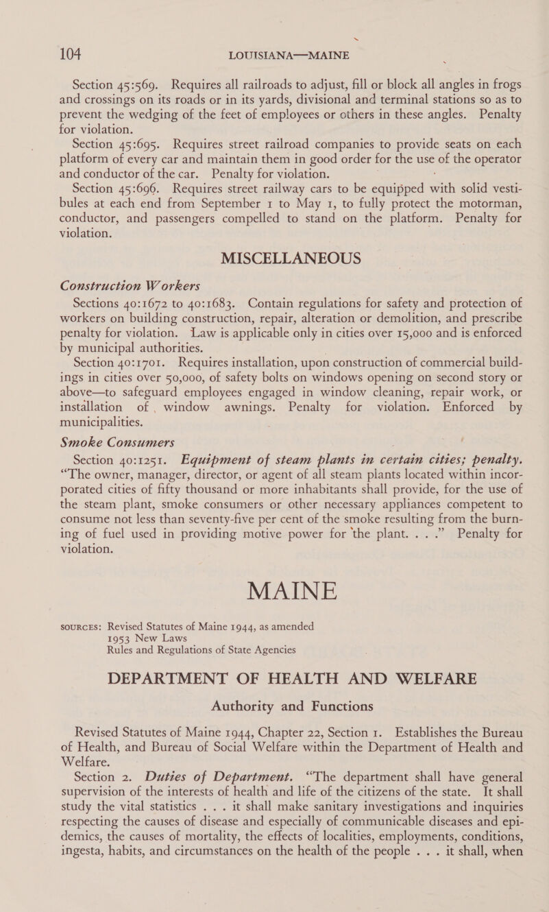 Section 45:569. Requires all railroads to adjust, fill or block all angles in frogs and crossings on its roads or in its yards, divisional and terminal stations so as to prevent the wedging of the feet of employees or others in these angles. Penalty for violation. Section 45:695. Requires street railroad companies to provide seats on each platform of every car and maintain them in good order for the use of the operator and conductor of the car. Penalty for violation. Section 45:696. Requires street railway cars to be equipped ois solid vesti- bules at each end from September 1 to May 1, to fully protect the motorman, conductor, and passengers compelled to stand on the platform. Penalty for violation. MISCELLANEOUS Construction W orkers Sections 40:1672 to 40:1683. Contain regulations for safety and protection of workers on building construction, repair, alteration or demolition, and prescribe penalty for violation. ‘Law is applicable only in cities over 15,000 and is enforced by municipal authorities. Section 40:1701. Requires installation, upon construction of commercial build- ings in cities over 50,000, of safety bolts on windows opening on second story or above—to safeguard employees engaged in window cleaning, repair work, or installation of , window awnings. Penalty for violation. Enforced by municipalities. Smoke Consumers Section 40:1251. Equipment of steam plants in certain cities; penalty. “The owner, manager, director, or agent of all steam plants located within incor- porated cities of fifty thousand or more inhabitants shall provide, for the use of the steam plant, smoke consumers or other necessary appliances competent to consume not less than seventy-five per cent of the smoke resulting from the burn- ing of fuel used in providing motive power for the plant... .”’ Penalty for violation. MAINE souRCES: Revised Statutes of Maine 1944, as amended 1953 New Laws Rules and Regulations of State Agencies DEPARTMENT OF HEALTH AND WELFARE Authority and Functions Revised Statutes of Maine 1944, Chapter 22, Section 1. Establishes the Bureau of Health, and Bureau of Social Welfare within the Department of Health and Welfare. Section 2. Duties of Department. “The department shall have general supervision of the interests of health and life of the citizens of the state. It shall study the vital statistics . . . it shall make sanitary investigations and inquiries respecting the causes of disease and especially of communicable diseases and epi- demics, the causes of mortality, the effects of localities, employments, conditions, ingesta, habits, and circumstances on the health of the people . . . it shall, when