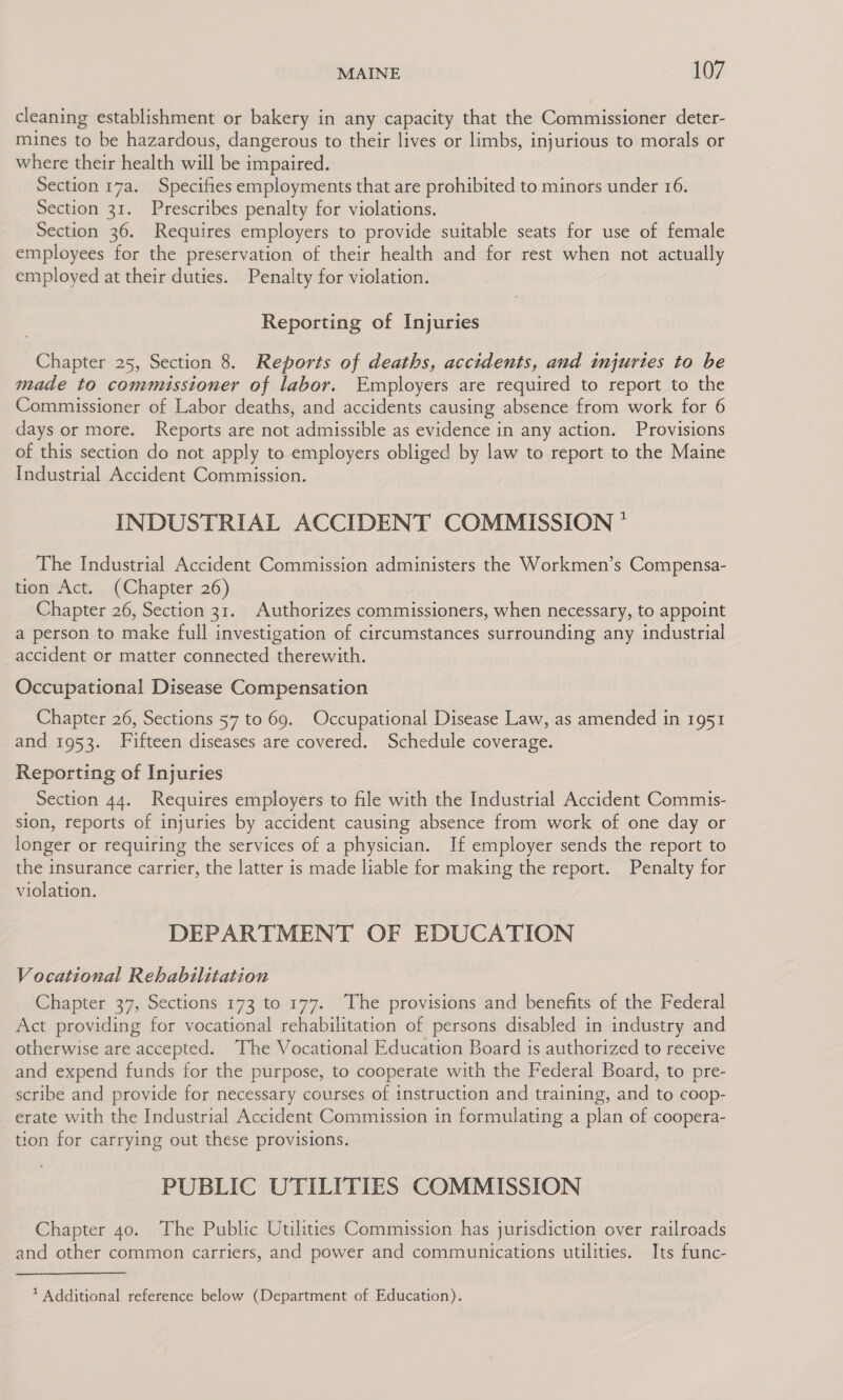 cleaning establishment or bakery in any capacity that the Commissioner deter- mines to be hazardous, dangerous to their lives or limbs, injurious to morals or where their health will be impaired. Section 17a. Specifies employments that are prohibited to minors under 16. Section 31. Prescribes penalty for violations. Section 36. Requires employers to provide suitable seats for use of female employees for the preservation of their health and for rest when not actually employed at their duties. Penalty for violation. Reporting of Injuries Chapter 25, Section 8. Reports of deaths, accidents, and injuries to be made to commissioner of labor. Employers are required to report to the Commissioner of Labor deaths, and accidents causing absence from work for 6 days or more. Reports are not admissible as evidence in any action. Provisions of this section do not apply to employers obliged by law to report to the Maine Industrial Accident Commission. INDUSTRIAL ACCIDENT COMMISSION * The Industrial Accident Commission administers the Workmen’s Compensa- tion Act. (Chapter 26) Chapter 26, Section 31. Authorizes commissioners, when necessary, to appoint a person to make full investigation of circumstances surrounding any industrial accident or matter connected therewith. Occupational Disease Compensation Chapter 26, Sections 57 to 69. Occupational Disease Law, as amended in 1951 and 1953. Fifteen diseases are covered. Schedule coverage. Reporting of Injuries Section 44. Requires employers to file with the Industrial Accident Commis- sion, reports of injuries by accident causing absence from work of one day or longer or requiring the services of a physician. If employer sends the report to the insurance carrier, the latter is made liable for making the report. Penalty for violation. DEPARTMENT OF EDUCATION Vocational Rehabilitation Chapter 37, Sections 173 to 177. The provisions and benefits of the Federal Act providing for vocational rehabilitation of persons disabled in industry and otherwise are accepted. The Vocational Education Board is authorized to receive and expend funds for the purpose, to cooperate with the Federal Board, to pre- scribe and provide for necessary courses of instruction and training, and to coop- erate with the Industrial Accident Commission in formulating a plan of coopera- tion for carrying out these provisions. PUBLIC UTILITIES COMMISSION Chapter 40. The Public Utilities Commission has jurisdiction over railroads and other common carriers, and power and communications utilities. Its func- * Additional reference below (Department of Education).