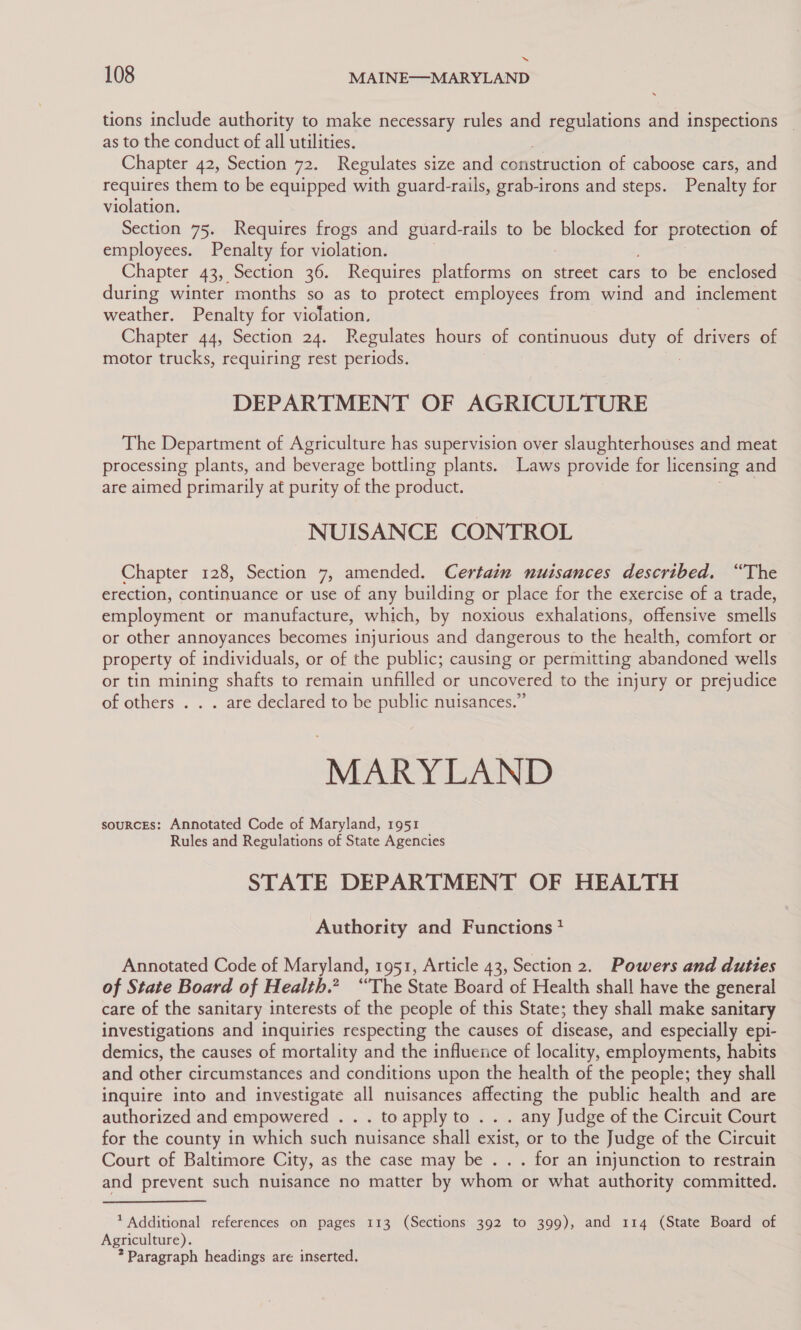 “ 108 MAINE—MARYLAND tions include authority to make necessary rules and ete and inspections as to the conduct of all utilities. Chapter 42, Section 72. Regulates size and construction of caboose cars, and requires them to be equipped with guard-rails, grab-irons and steps. Penalty for violation. Section 75. Requires frogs and guard-rails to Pet blocked for protection of employees. Penalty for violation. Chapter 43, Section 36. Requires platforms on street cars to be enclosed during winter months so as to protect employees from wind and inclement weather. Penalty for violation, Chapter 44, Section 24. Regulates hours of continuous duty of drivers of motor trucks, requiring rest periods. DEPARTMENT OF AGRICULTURE The Department of Agriculture has supervision over slaughterhouses and meat processing plants, and beverage bottling plants. Laws provide for licensing and are aimed primarily at purity of the product. NUISANCE CONTROL Chapter 128, Section 7, amended. Certain nuisances described. “The erection, continuance or use of any building or place for the exercise of a trade, employment or manufacture, which, by noxious exhalations, offensive smells or other annoyances becomes injurious and dangerous to the health, comfort or property of individuals, or of the public; causing or permitting abandoned wells or tin mining shafts to remain unfilled or uncovered to the injury or prejudice of others . . . are declared to be public nuisances.” MARYLAND sourcEs: Annotated Code of Maryland, 1951 Rules and Regulations of State Agencies STATE DEPARTMENT OF HEALTH Authority and Functions? Annotated Code of Maryland, 1951, Article 43, Section 2. Powers and duties of State Board of Health.? “The State Board of Health shall have the general care of the sanitary interests of the people of this State; they shall make sanitary investigations and inquiries respecting the causes of disease, and especially epi- demics, the causes of mortality and the influeiice of locality, employments, habits and other circumstances and conditions upon the health of the people; they shall inquire into and investigate all nuisances affecting the public health and are authorized and empowered . . . toapply to .. . any Judge of the Circuit Court for the county in which such nuisance shall exist, or to the Judge of the Circuit Court of Baltimore City, as the case may be . . . for an injunction to restrain and prevent such nuisance no matter by whom or what authority committed. * Additional references on pages 113 (Sections 392 to 399), and 114 (State Board of Agriculture). ? Paragraph headings are inserted.