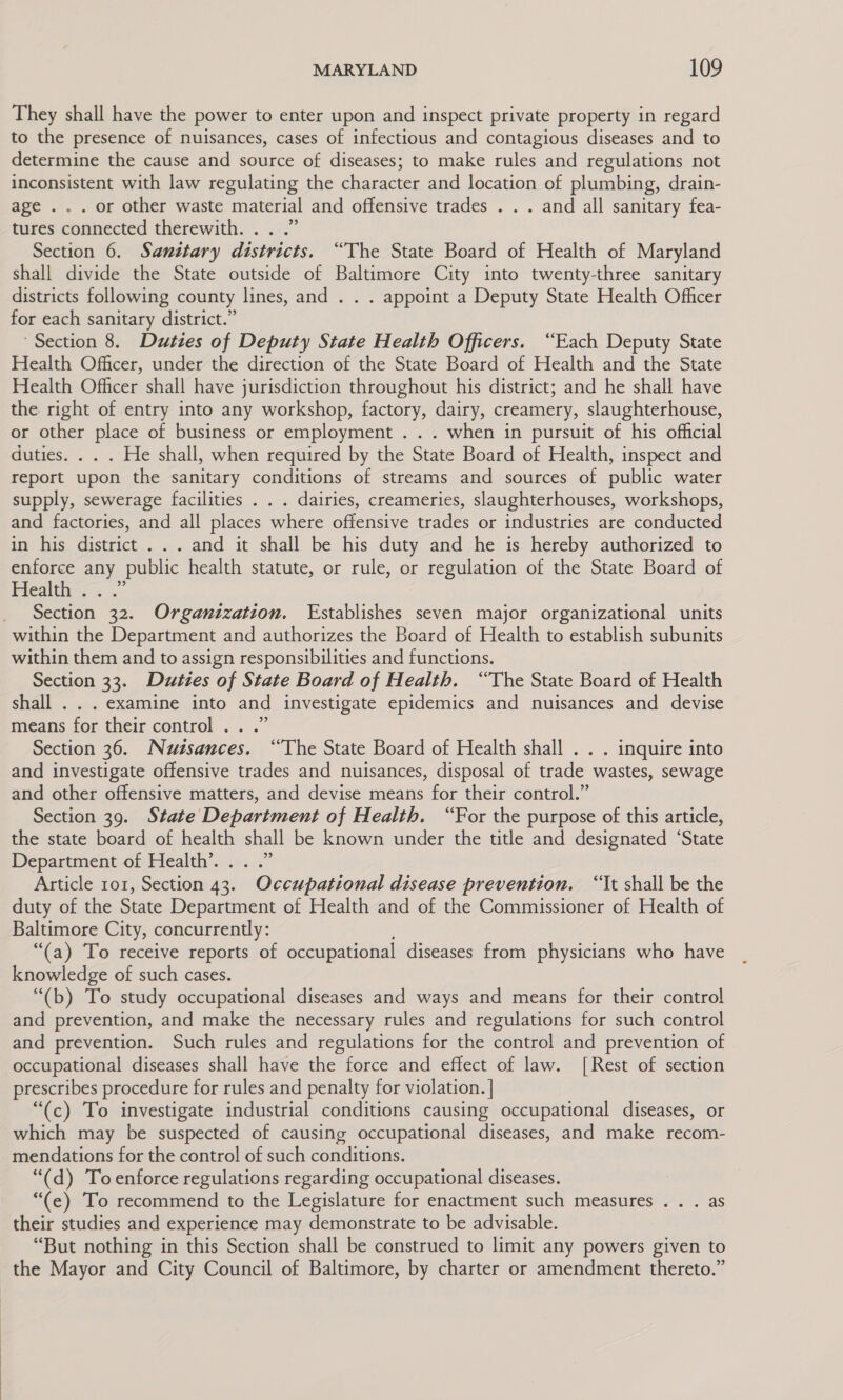 They shall have the power to enter upon and inspect private property in regard to the presence of nuisances, cases of infectious and contagious diseases and to determine the cause and source of diseases; to make rules and regulations not inconsistent with law regulating the character and location of plumbing, drain- age . . . or other waste material and offensive trades . . . and all sanitary fea- tures connected therewith. . . .” Section 6. Sanitary districts. “The State Board of Health of Maryland shall divide the State outside of Baltimore City into twenty-three sanitary districts following county lines, and . . . appoint a Deputy State Health Officer for each sanitary district.” ‘Section 8. Duties of Deputy State Health Officers. “Each Deputy State Health Officer, under the direction of the State Board of Health and the State Health Officer shall have jurisdiction throughout his district; and he shall have the right of entry into any workshop, factory, dairy, creamery, slaughterhouse, or other place of business or employment . . . when in pursuit of his official duties. . . . He shall, when required by the State Board of Health, inspect and report upon the sanitary conditions of streams and sources of public water supply, sewerage facilities . . . dairies, creameries, slaughterhouses, workshops, and factories, and all places where offensive trades or industries are conducted in his district... and it shall be his duty and he is hereby authorized to enforce ny, public health statute, or rule, or regulation of the State Board of Health . Section. coi Organization. Establishes seven major organizational units within the Department and authorizes the Board of Health to establish subunits within them and to assign responsibilities and functions. Section 33. Duties of State Board of Health. “The State Board of Health shall . . . examine into and investigate epidemics and nuisances and devise means for their control .. .” Section 36. Nuisances. “The State Board of Health shall . . . inquire into and investigate offensive trades and nuisances, disposal of trade ‘wastes, sewage and other offensive matters, and devise means for their control.” Section 39. State Department of Health. “For the purpose of this article, the state board of health shall be known under the title and designated ‘State Department of Health’... .” Article ror, Section 43. Occupational disease prevention. “It shall be the duty of the State Department of Health and of the Commissioner of Health of Baltimore City, concurrently: “(a) To receive reports of occupational diseases from physicians who have knowledge of such cases. “(b) To study occupational diseases and ways and means for their control and prevention, and make the necessary rules and regulations for such control and prevention. Such rules and regulations for the control and prevention of occupational diseases shall have the force and effect of law. [Rest of section prescribes procedure for rules and penalty for violation. | “(c) To investigate industrial conditions causing occupational diseases, or which may be suspected of causing occupational diseases, and make recom- mendations for the control of such conditions. “(d) To enforce regulations regarding occupational diseases. “(e) To recommend to the Legislature for enactment such measures . . . as their studies and experience may demonstrate to be advisable. “But nothing in this Section shall be construed to limit any powers given to the Mayor and City Council of Baltimore, by charter or amendment thereto.”