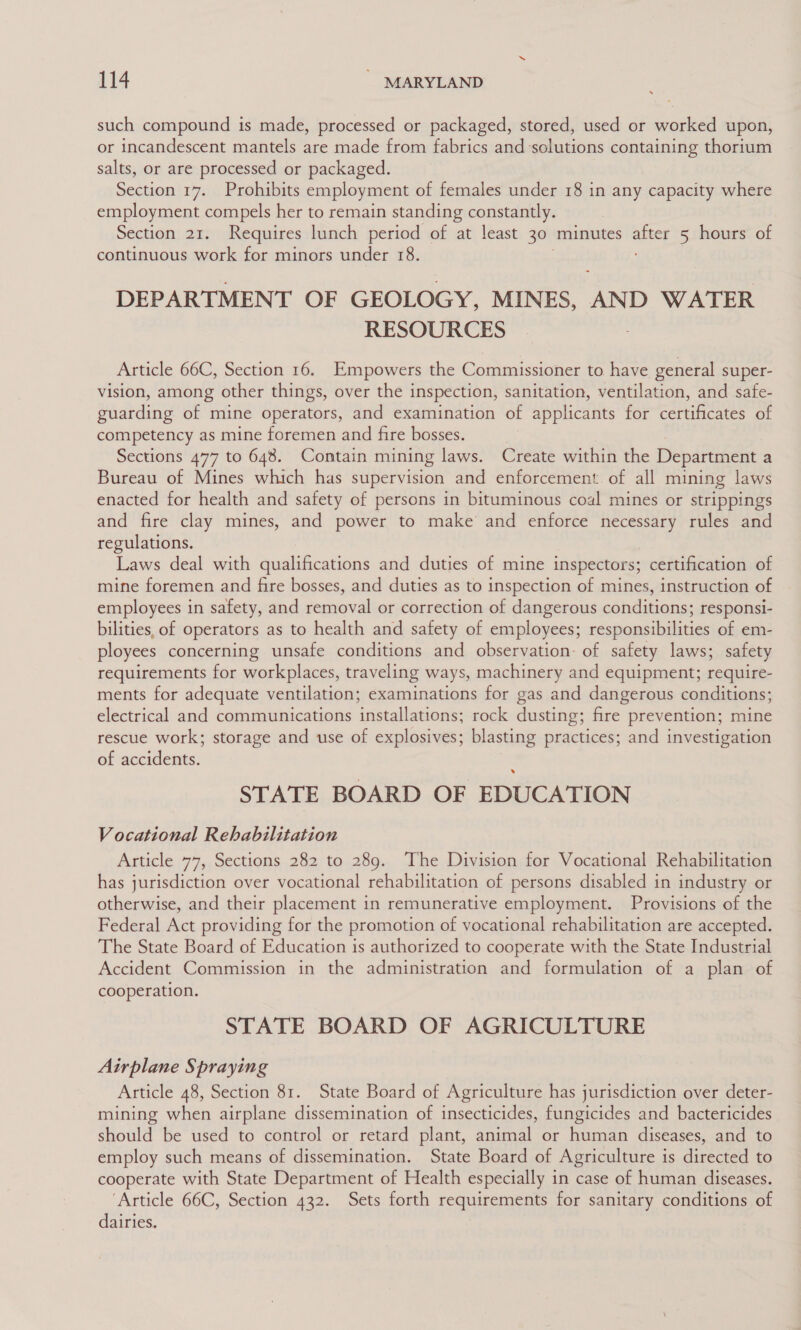 such compound is made, processed or packaged, stored, used or worked upon, or incandescent mantels are made from fabrics and solutions containing thorium salts, or are processed or packaged. Section 17. Prohibits employment of females under 18 in any capacity where employment compels her to remain standing constantly. Section 21. Requires lunch period of at least 30 minutes ant 5 hours of continuous work for minors under 18. + DEPARTMENT OF GEOLOGY, MINES, AND WATER RESOURCES Article 66C, Section 16. Empowers the Commissioner to have general super- vision, among other things, over the inspection, sanitation, ventilation, and safe- guarding of mine operators, and examination of applicants for certificates of competency as mine foremen and fire bosses. Sections 477 to 648. Contain mining laws. Create within the Department a Bureau of Mines which has supervision and enforcement. of all mining laws enacted for health and safety of persons in bituminous coal mines or strippings and fire clay mines, and power to make’ and enforce necessary rules and regulations. Laws deal with qualifications and duties of mine inspectors; certification of mine foremen and fire bosses, and duties as to inspection of mines, instruction of employees in safety, and removal or correction of dangerous conditions; responsi- bilities, of operators as to health and safety of employees; responsibilities of em- ployees concerning unsafe conditions and observation. of safety laws; safety requirements for workplaces, traveling ways, machinery and equipment; require- ments for adequate ventilation; examinations for gas and dangerous conditions; electrical and communications installations rock dusting; fire prevention; mine rescue work; storage and use of explosives; blasting practices; and investigation of accidents. STATE BOARD OF EDUCATION Vocational Rehabilitation Article 77, Sections 282 to 289. The Division for Vocational Rehabilitation has jurisdiction over vocational rehabilitation of persons disabled in industry or otherwise, and their placement in remunerative employment. Provisions of the Federal Act providing for the promotion of vocational rehabilitation are accepted. The State Board of Education is authorized to cooperate with the State Industrial Accident Commission in the administration and formulation of a plan of cooperation. STATE BOARD OF AGRICULTURE Airplane Spraying Article 48, Section 81. State Board of Agriculture has jurisdiction over deter- mining when airplane dissemination of insecticides, fungicides and bactericides should be used to control or retard plant, animal or human diseases, and to employ such means of dissemination. State Board of Agriculture is directed to cooperate with State Department of Health especially in case of human diseases. ‘Article 66C, Section 432. Sets forth requirements for sanitary conditions of dairies.