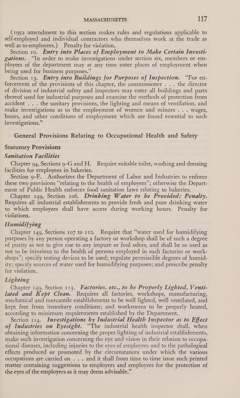 (1952 amendment to this section makes rules and regulations applicable to self-employed and individual contractors who themselves work at the trade as well as toemployees.) Penalty for violation. Section 10. Entry into Places of Employment to Make Certain Investt- gations. “In order to make investigations under section six, members or em- ployees of the department may at any time enter places of employment when being used for business purposes.” Section 13. Entry into Buildings for Purposes of Inspection. “For en- forcement of the provisions of this chapter, the commissioner . . . the director of division of industrial safety and inspectors may enter all buildings and parts thereof used for industrial purposes and examine the methods of protection from accident . . . the sanitary provisions, the lighting and means of ventilation, and make investigations as to the employment of women and minors . . . wages, hours, and other conditions of employment which are found essential to such investigations.” General Provisions Relating to Occupational Health and Safety Statutory Provisions Sanitation Facilities Chapter 94, Sections 9-G and H. Require suitable toilet, washing and dressing facilities for employees in bakeries. Section 9-F. Authorizes the Department of Labor and Industries to enforce these two provisions “relating to the health of employees”; otherwise the Depart- ment of Public Health enforces food sanitation laws relating to bakeries. Chapter 149, Section 106. Drinking Water to be Provided; Penalty. Requires all industrial establishments to provide fresh and pure drinking water to which employees shall have access during working hours. Penalty for violations. | Humidif ying Chapter 149, Sections 107 to 112. Require that “water used for humidifying purposes by any person operating a factory or workshop shall be of such a degree of purity as not to give rise to any impure or foul odors, and shall be so used as not to be injurious to the health of persons employed in such factories or work- shops’; specify testing devices to be used; regulate permissible degrees of humid- ity; specify sources of water used for humidifying purposes; and prescribe penalty for violation. Lighting Chapter 149, Section 113. Factories, etc., to be Properly Lighted, V enti- lated and Kept Clean. Requires all factories, workshops, manufacturing, mechanical and mercantile establishments to be well lighted, well ventilated, and kept free from insanitary conditions; and workrooms to be properly heated, according to minimum requirements established by the Department. Section 114. Investigations by Industrial Health Inspector as to Effect of Industries on Eyesight. “The industrial health inspector shall, when obtaining information concerning the proper lighting of industrial establishments, make such investigation concerning the eye and vision in their relation to occupa- tional diseases, including injuries to the eyes of employees and to the pathological effects produced or promoted by the circumstances under which the various occupations are carried on . . . and it shall from time to time issue such printed matter containing suggestions to employers and employees for the protection of the eyes of the employees as it may deem advisable.”