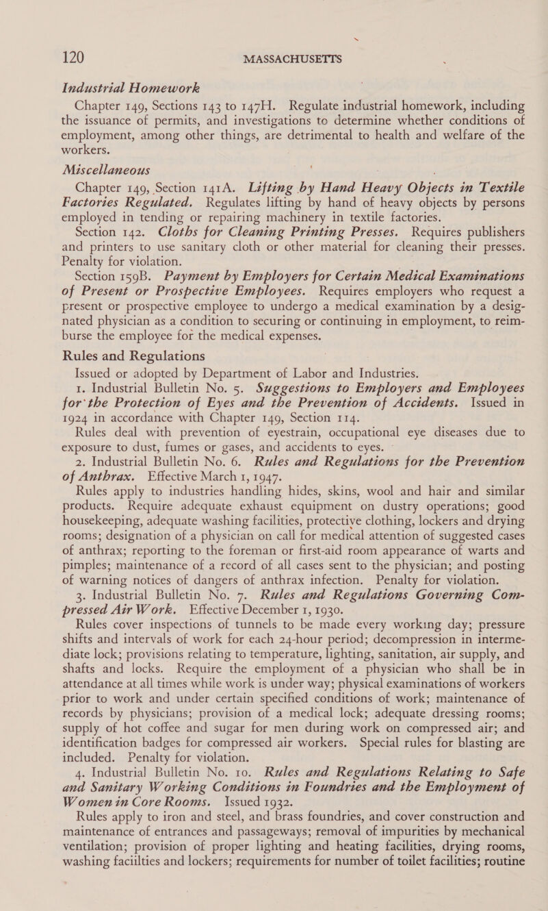 Industrial Homework Chapter 149, Sections 143 to 147H. Regulate industrial homework, including the issuance of permits, and investigations to determine whether conditions of employment, among other things, are detrimental to health and welfare of the workers. Miscellaneous Chapter 149, Section 141A. Lifting by Hand Fes Obicots in Textile Factories Regulated. Regulates lifting by hand of heavy objects by persons employed in tending or repairing machinery in textile factories. Section 142. Cloths for Cleaning Printing Presses. Requires publishers and printers to use sanitary cloth or other material for cleaning their presses. Penalty for violation. Section 159B. Payment by Employers for Certain Medical Examinations of Present or Prospective Employees. Requires employers who request a present or prospective employee to undergo a medical examination by a desig- nated physician as a condition to securing or continuing in employment, to reim- burse the employee for the medical expenses. Rules and Regulations Issued or adopted by Department of Labor and Industries. 1. Industrial Bulletin No. 5. Suggestions to Employers and Employees for the Protection of Eyes and the Prevention of Accidents. Issued in 1924 in accordance with Chapter 149, Section 114. Rules deal with prevention of eyestrain, occupational eye diseases due to exposure to dust, fumes or gases, and accidents to eyes. 2. Industrial Bulletin No. 6. Rules and Regulations for the Prevention of Anthrax. Effective March 1, 1947. Rules apply to industries handling hides, skins, wool and hair and similar products. Require adequate exhaust equipment on dustry operations; good housekeeping, adequate washing facilities, protective clothing, lockers and drying rooms; designation of a physician on call for medical attention of suggested cases of anthrax: reporting to the foreman or first-aid room appearance of warts and pimples; maintenance of a record of all cases sent to the physician; and posting of warning notices of dangers of anthrax infection. Penalty for violation. 3. Industrial Bulletin No. 7. Rules and Regulations Governing Com- pressed Air Work. Effective December 1, 1930. Rules cover inspections of tunnels to be made every working day; pressure shifts and intervals of work for each 24-hour period; decompression in interme- diate lock; provisions relating to temperature, lighting, sanitation, air supply, and shafts and locks. Require the employment of a physician who shall be in attendance at all times while work is under way; physical examinations of workers prior to work and under certain specified conditions of work; maintenance of records by physicians; provision of a medical lock; adequate dressing rooms; supply of hot coffee and sugar for men during work on compressed air; and identification badges for compressed air workers. Special rules for blasting are included. Penalty for violation. 4. Industria! Bulletin No. 10. Rules and Regulations Relating to Safe and Sanitary Working Conditions in Foundries and the Employment of Women in Core Rooms. Issued 1932. Rules apply to iron and steel, and brass foundries, and cover construction and maintenance of entrances and passageways; removal of impurities by mechanical ventilation; provision of proper lighting and heating facilities, drying rooms, washing faciilties and lockers; requirements for number of toilet facilities; routine