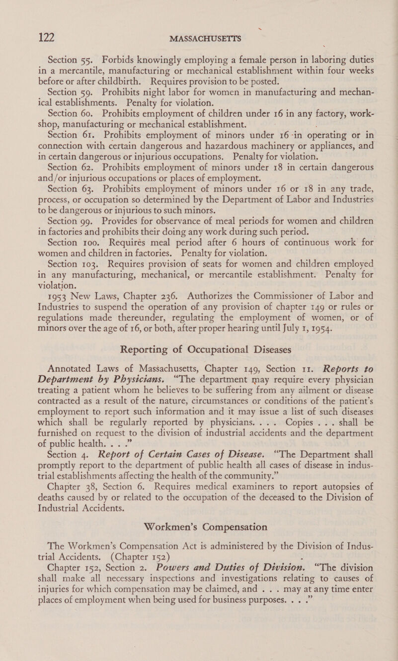 Section 55. Forbids knowingly employing a female person in laboring duties in a mercantile, manufacturing or mechanical establishment within four weeks before or after childbirth. Requires provision to be posted. Section 59. Prohibits night labor for women in manufacturing and mechan- ical establishments. Penalty for violation. Section 60. Prohibits employment of children under 16 in any factory, work- shop, manufacturing or mechanical establishment. Section 61. Prohibits employment of minors under 16 -in operating or in connection with certain dangerous and hazardous machinery or appliances, and in certain dangerous or injurious occupations. Penalty for violation. Section 62. Prohibits employment of minors under 18 in certain see SE and/or injurious occupations or places of employment. Section 63. Prohibits employment of minors under 16 or 18 in any trade, process, or occupation so determined by the Department of Labor and Industries to be dangerous or injurious to such minors. Section 99. Provides for observance of meal periods for women and children in factories and prohibits their doing any work during such period. Section 100. Requirés meal period after 6 hours of continuous work for women and children in factories. Penalty for violation. Section 103. Requires provision of seats for women and children employed in any manufacturing, mechanical, or mercantile establishment. Penalty for violation. 1953 New Laws, Chapter 236. Authorizes the Commissioner of Labor and Industries to suspend the operation of any provision of chapter 149 or rules or lations made thereunder, regulating the employment of women, or of minors over the age of 16, or both, after proper hearing until July 1, 1954. Reporting of Occupational Diseases Annotated Laws of Massachusetts, Chapter 149, Section 11. Reports to Department by Physicians. “The department may require every physician treating a patient whom he believes to be suffering from any ailment or disease contracted as a result of the nature, circumstances or conditions of the patient’s employment to report such information and it may issue a list of such diseases which shall be regularly reported by physicians. ... Copies ... shall be furnished on request to the division of industrial accidents and the department of public health. . Section 4. Report of Certain Cases of Disease. “The Department shall promptly report to the department of public health all cases of disease in indus- trial establishments affecting the health of the community.” Chapter 38, Section 6. Requires medical examiners to report autopsies of deaths caused by or related to the occupation of the deceased to the Division of Industrial Accidents. Workmen’s Compensation The Workmen’s Compensation Act is administered by the Division of Indus- trial Accidents. (Chapter 152) Chapter 152, Section 2. Powers and Duties of Division. “The division shall make all necessary inspections and investigations relating to causes of injuries for which compensation may be claimed, and . . . may at any time enter places of employment when being used for business purposes. . . .”