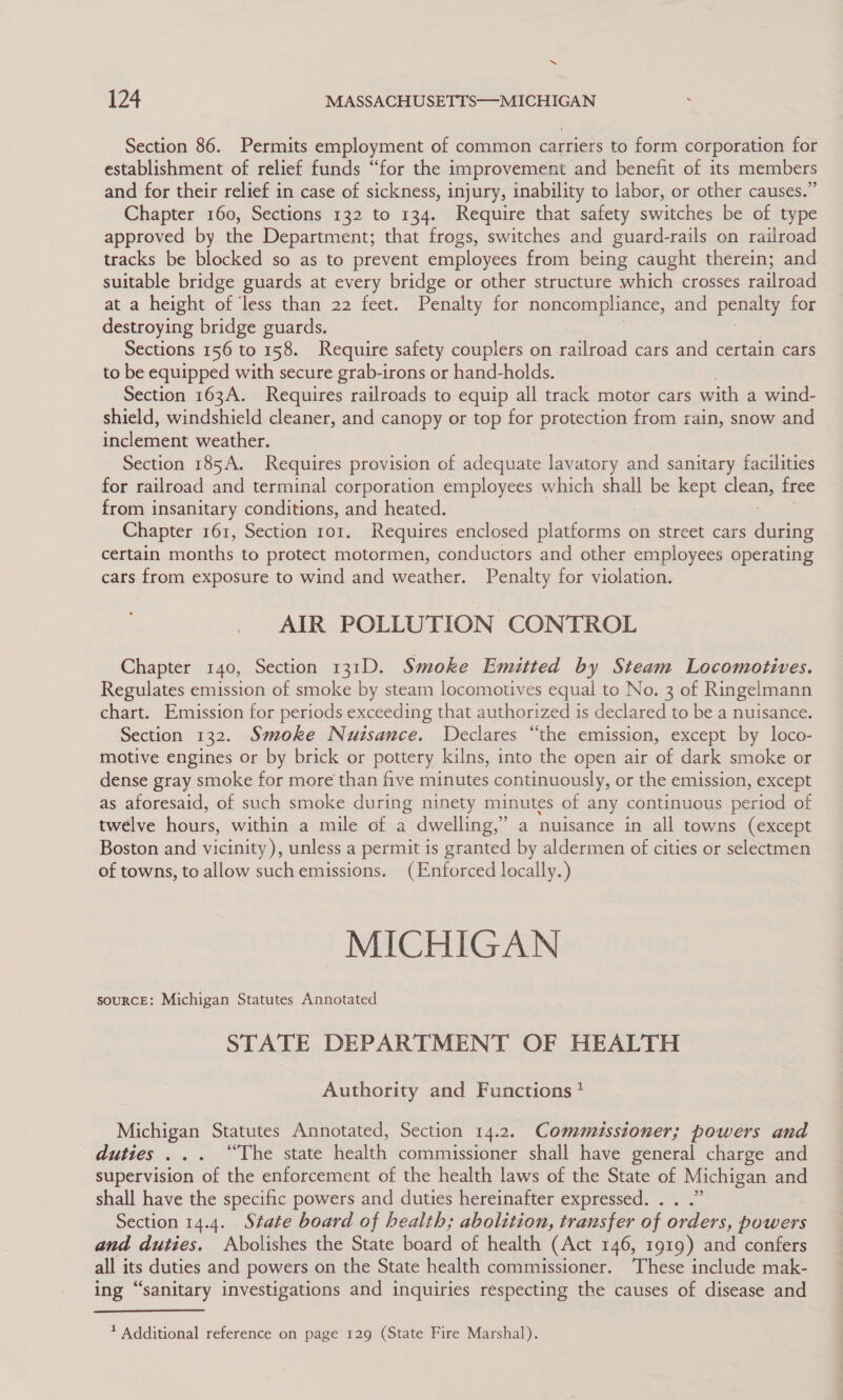 Section 86. Permits employment of common carriers to form corporation for establishment of relief funds “for the improvement and benefit of its members and for their relief in case of sickness, injury, inability to labor, or other causes.” Chapter 160, Sections 132 to 134. Require that safety switches be of type approved by the Department; that frogs, switches and guard-rails on railroad tracks be blocked so as to prevent employees from being caught therein; and suitable bridge guards at every bridge or other structure which crosses railroad at a height of ‘less than 22 feet. Penalty for noncompliance, and penalty for destroying bridge guards. | 3 Sections 156 to 158. Require safety couplers on railroad cars and certain cars to be equipped with secure grab-irons or hand-holds. Section 163A. Requires railroads to equip all track motor cars with a wind- shield, windshield cleaner, and canopy or top for protection from rain, snow and inclement weather. Section 185A. Requires provision of adequate lavatory and sanitary facilities for railroad and terminal corporation employees which shall be kept clean, free from insanitary conditions, and heated. Chapter 161, Section ror. Requires enclosed platforms on street cars during certain months to protect motormen, conductors and other employees operating cars from exposure to wind and weather. Penalty for violation. AIR POLLUTION CONTROL Chapter 140, Section 131D. Smoke Emuiutted by Steam Locomotives. Regulates emission of smoke by steam locomotives equal to No. 3 of Ringelmann chart. Emission for periods exceeding that authorized is declared to be a nuisance. Section 132. Smoke Nuisance. Declares “the emission, except by loco- motive engines or by brick or pottery kilns, into the open air of dark smoke or dense gray smoke for more than five minutes continuously, or the emission, except as aforesaid, of such smoke during ninety minutes of any continuous period of twelve hours, within a mile of a dwelling,” a nuisance in all towns (except Boston and vicinity), unless a permit is granted by aldermen of cities or selectmen of towns, to allow suchemissions. (Enforced locally.) MICHIGAN SOURCE: Michigan Statutes Annotated STATE DEPARTMENT OF HEALTH Authority and Functions? Michigan Statutes Annotated, Section 14.2. Commussioner; powers and duties ... “The state health commissioner shall have general charge and supervision of the enforcement of the health laws of the State of Michigan and shall have the specific powers and duties hereinafter expressed. . . .” Section 14.4. State board of health; abolition, transfer of orders, powers and duties. Abolishes the State board of health (Act 146, 1919) and confers all its duties and powers on the State health commissioner. These include mak- ing “sanitary investigations and inquiries respecting the causes of disease and  ? Additional reference on page 129 (State Fire Marshal).