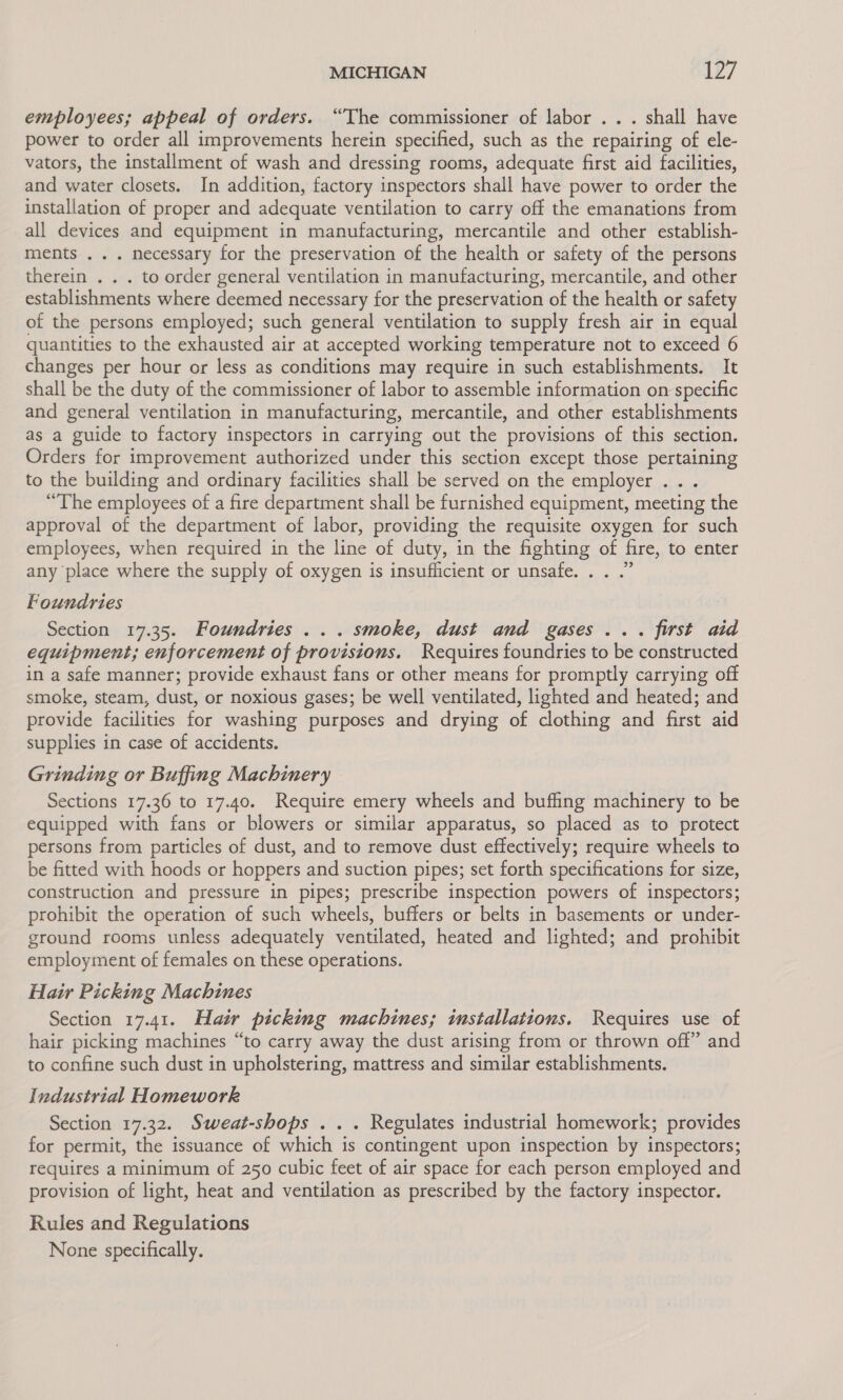 employees; appeal of orders. “The commissioner of labor ... shall have power to order all improvements herein specified, such as the repairing of ele- vators, the installment of wash and dressing rooms, adequate first aid facilities, and water closets. In addition, factory inspectors shall have power to order the installation of proper and adequate ventilation to carry off the emanations from all devices and equipment in manufacturing, mercantile and other establish- ments ... necessary for the preservation of the health or safety of the persons therein . . . to order general ventilation in manufacturing, mercantile, and other establishments where deemed necessary for the preservation of the health or safety of the persons employed; such general ventilation to supply fresh air in equal quantities to the exhausted air at accepted working temperature not to exceed 6 changes per hour or less as conditions may require in such establishments. It shall be the duty of the commissioner of labor to assemble information on specific and general ventilation in manufacturing, mercantile, and other establishments as a guide to factory inspectors in carrying out the provisions of this section. Orders for improvement authorized under this section except those pertaining to the building and ordinary facilities shall be served on the employer ... “The employees of a fire department shall be furnished equipment, meeting the approval of the department of labor, providing the requisite oxygen for such employees, when required in the line of duty, in the fighting of fire, to enter any place where the supply of oxygen is insufficient or unsafe. . . .” Foundries Section 17.35. Foundries ... smoke, dust and gases... first aid equipment; enforcement of provisions. Requires foundries to be constructed in a safe manner; provide exhaust fans or other means for promptly carrying off smoke, steam, dust, or noxious gases; be well ventilated, lighted and heated; and provide facilities for washing purposes and drying of clothing and first aid supplies in case of accidents. Grinding or Buffing Machinery Sections 17.36 to 17.40. Require emery wheels and buffing machinery to be equipped with fans or blowers or similar apparatus, so placed as to protect persons from particles of dust, and to remove dust effectively; require wheels to be fitted with hoods or hoppers and suction pipes; set forth specifications for size, construction and pressure in pipes; prescribe inspection powers of inspectors; prohibit the operation of such wheels, buffers or belts in basements or under- ground rooms unless adequately ventilated, heated and lighted; and prohibit employment of females on these operations. Hair Picking Machines Section 17.41. Hair picking machines; installations. Requires use of hair picking machines “to carry away the dust arising from or thrown off” and to confine such dust in upholstering, mattress and similar establishments. Industrial Homework Section 17.32. Sweat-shops . .. Regulates industrial homework; provides for permit, the issuance of which is contingent upon inspection by inspectors; requires a minimum of 250 cubic feet of air space for each person employed and provision of light, heat and ventilation as prescribed by the factory inspector. Rules and Regulations None specifically.