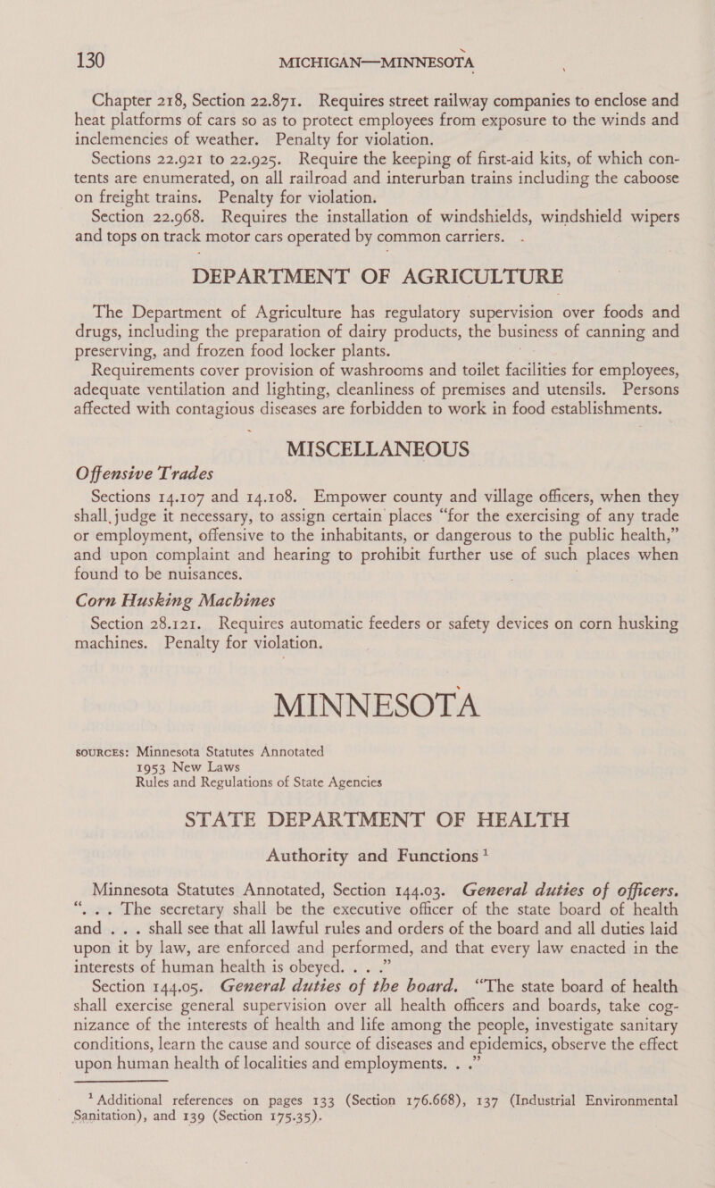 ‘ Chapter 218, Section 22.871. Requires street railway companies to enclose and heat platforms of cars so as to protect employees from exposure to the winds and inclemencies of weather. Penalty for violation. Sections 22.921 to 22.925. Require the keeping of first-aid kits, of which con- tents are enumerated, on all railroad and interurban trains including the caboose on freight trains. Penalty for violation. Section 22.968. Requires the installation of windshields, windshield wipers and tops on track motor cars operated by common carriers. DEPARTMENT OF AGRICULTURE The Department of Agriculture has regulatory supervision over foods and drugs, including the preparation of dairy products, the business of canning and preserving, and frozen food locker plants. Requirements cover provision of washrooms and toilet pachiiies for employees, adequate ventilation and lighting, cleanliness of premises and utensils. Persons affected with contagious diseases are forbidden to work in food establishments. MISCELLANEOUS ~ Offensive Trades Sections 14.107 and 14.108. Empower county and village officers, when they shall. judge it necessary, to assign certain places “for the exercising of any trade or employment, offensive to the inhabitants, or dangerous to the public health,” and upon complaint and hearing to prohibit further use of such places when found to be nuisances. Corn Husking Machines Section 28.121. Requires automatic feeders or safety devices on corn husking machines. Penalty for violation. MINNESOTA souRCEs: Minnesota Statutes Annotated 1953 New Laws Rules and Regulations of State Agencies STATE DEPARTMENT OF HEALTH Authority and Functions * Minnesota Statutes Annotated, Section 144.03. General duties of officers. . .. The secretary shall be the executive officer of the state board of health and ... shall see that all lawful rules and orders of the board and all duties laid upon it by law, are enforced and performed, and that every law enacted in the interests-of human health is OWEVEGe aif wi’ Section 144.05. General duties of the board. “The state board of health shall exercise general supervision over all health officers and boards, take cog- nizance of the interests of health and life among the people, investigate sanitary conditions, learn the cause and source of diseases and epidemics, observe the effect upon human health of localities and employments. . .” * Additional references on pages 133 (Section 176.668), 137 (Industrial Environmental Sanitation), and 139 (Section 175.35).