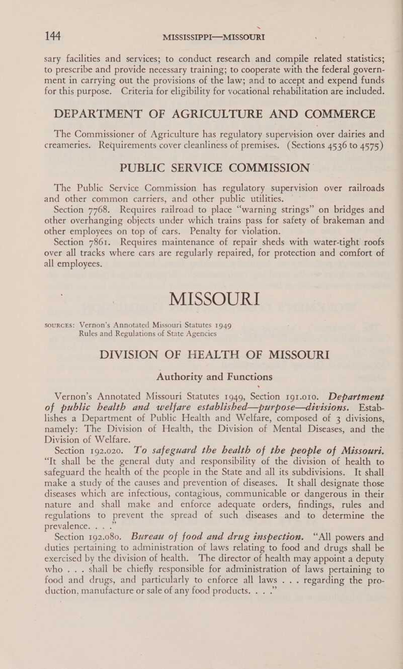 “ 144 MISSISSIPPI—MISSOURI sary facilities and services; to conduct research and compile related statistics; to prescribe and provide necessary training; to cooperate with the federal govern- ment in carrying out the provisions of the law; and to accept and expend funds for this purpose. Criteria for eligibility for vocational rehabilitation are included. DEPARTMENT OF AGRICULTURE AND COMMERCE The Commissioner of Agriculture has regulatory supervision over dairies and creameries. Requirements cover cleanliness of premises. (Sections 4536 to 4575) PUBLIC SERVICE COMMISSION The Public Service Commission has regulatory supervision over railroads and other common carriers, and other public utilities. Section 7768. Requires railroad to place “warning strings” on bridges and other overhanging objects under which trains pass for safety of brakeman and other employees on top of cars. Penalty for violation. Section 7861. Requires maintenance of repair sheds with water-tight roofs over all tracks where cars are regularly repaired, for protection and comfort of all employees. | MISSOURI souRcES: Vernon’s Annotated Missouri Statutes 1949 Rules and Regulations of State Agencies DIVISION OF HEALTH OF MISSOURI Authority and Functions Vernon’s Annotated Missouri Statutes 1949, Section 191.010. Department of public health and welfare established—purpose—divisions. Estab- lishes a Department of Public Health and Welfare, composed of 3 divisions, namely: The Division of Health, the Division of Mental Diseases, and the Division of Welfare. Section 192.020. Yo safeguard the health of the people of Missouri. “It shall be the general duty and responsibility of the division of health to safeguard the health of the people in the State and all its subdivisions. It shall make a study of the causes and prevention of diseases. It shall designate those diseases which are infectious, contagious, communicable or dangerous in their nature and shall make and enforce adequate orders, findings, rules and regulations to prevent the spread of such diseases and to determine the prevalence... . Section 192.080. Bureau of food and drug inspection. “All powers and duties pertaining to administration of laws relating to food and drugs shall be exercised by the division of health. The director of health may appoint a deputy who... shall be chiefly responsible for administration of laws pertaining to food and drugs, and particularly to enforce all laws . . . regarding the pro- duction, manufacture or sale of any food products. . . .”