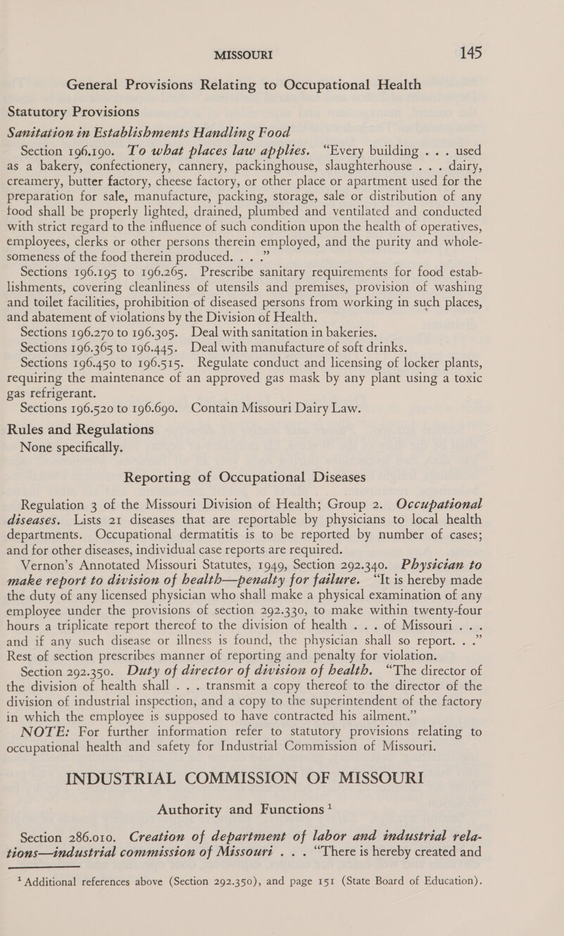 General Provisions Relating to Occupational Health Statutory Provisions Sanitation in Establishments Handling Food Section 196.190. To what places law applies. “Every building .. . used as a bakery, confectionery, cannery, packinghouse, slaughterhouse . . . dairy, creamery, butter factory, cheese factory, or other place or apartment used for the preparation for sale, manufacture, packing, storage, sale or distribution of any food shall be properly lighted, drained, plumbed and ventilated and conducted with strict regard to the influence of such condition upon the health of operatives, employees, clerks or other persons therein employed, and the purity and whole- someness of the food therein produced. . . .” Sections 196.195 to 196.265. Prescribe sanitary requirements for food estab- lishments, covering cleanliness of utensils and premises, provision of washing and toilet facilities, prohibition of diseased persons from working in such places, and abatement of violations by the Division of Health. Sections 196.270 to 196.305. Deal with sanitation in bakeries. Sections 196.365 to 196.445. Deal with manufacture of soft drinks. Sections 196.450 to 196.515. Regulate conduct and licensing of locker plants, requiring the maintenance of an approved gas mask by any plant using a toxic gas refrigerant. Sections 196.520 to 196.690. Contain Missouri Dairy Law. Rules and Regulations None specifically. Reporting of Occupational Diseases Regulation 3 of the Missouri Division of Health; Group 2. Occupational diseases. Lists 21 diseases that are reportable by physicians to local health departments. Occupational dermatitis is to be reported by number of cases; and for other diseases, individual case reports are required. Vernon’s Annotated Missouri Statutes, 1949, Section 292.340. Physician to make report to division of health—penalty for failure. “It is hereby made the duty of any licensed physician who shall make a physical examination of any employee under the provisions of section 292.330, to make within twenty-four hours a triplicate report thereof to the division of health . . . of Missouri... and if any such disease or illness is found, the physician shall so report. . .” Rest of section prescribes manner of reporting and penalty for violation. Section 292.350. Duty of director of division of health. “The director of the division of health shall . . . transmit a copy thereof to the director of the division of industrial inspection, and a copy to the superintendent of the factory in which the employee is supposed to have contracted his ailment.” NOTE: For further information refer to statutory provisions relating to occupational health and safety for Industrial Commission of Missouri. INDUSTRIAL COMMISSION OF MISSOURI Authority and Functions? Section 286.010. Creation of department of labor and industrial rela- tions—industrial commission of Missouri . . . “There is hereby created and  1 Additional references above (Section 292.350), and page 151 (State Board of Education).