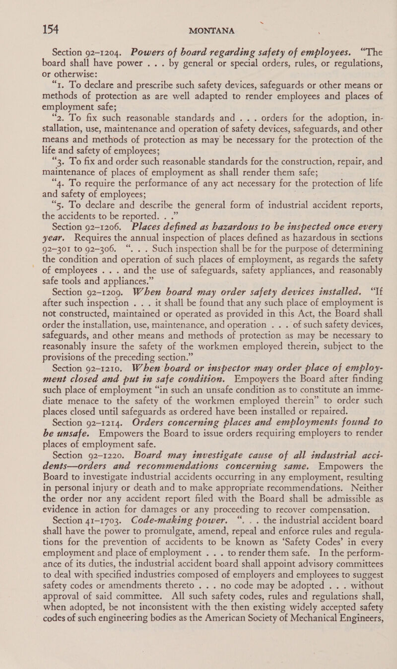 Section 92-1204. Powers of board regarding safety of employees. “The board shall have power .. . by general or special orders, rules, or regulations, or otherwise: “1. To declare and prescribe such safety devices, safeguards or other means or methods of protection as are well adapted to render employees and places of employment safe; “2. To fix such reasonable standards and . .. orders for the adoption, in- stallation, use, maintenance and operation of safety devices, safeguards, and other means and methods of protection as may be necessary for the protection of the life and safety of employees; “3. To fix and order such reasonable standards for the construction, repair, and maintenance of places of employment as shall render them safe; : “4. To require the performance of any act necessary for the protection of life and safety of employees; “5. To declare and describe the general form of industrial accident reports, the accidents to be reported. . Section 92-1206. Places defined as hazardous to be inspected once every year. Requires the annual inspection of places defined as hazardous in sections 92-301 to 92-306. “. . . Such inspection shall be for the purpose of determining the condition and operation of such places of employment, as regards the safety of employees . . . and the use of safeguards, safety appliances, and reasonably safe tools and appliances.” Section 92-1209. When board may order safety devices installed. “If after such inspection . . . it shall be found that any such place of employment is not constructed, maintained or operated as provided in this Act, the Board shall order the far ialledion: use, maintenance, and operation . . . of such safety devices, safeguards, and other means and methods of protection as may be necessary to reasonably insure the safety of the workmen employed therein, subject to the provisions of the preceding section.” Section 92-1210. When board or inspector may order place of employ- ment closed and put in safe condition. Empowers the Board after finding such place of employment “in such an unsafe condition as to constitute an imme- diate menace to the safety of the workmen employed therein” to order such places closed until safeguards as ordered have been installed or repaired. Section 92-1214. Orders concerning places and employments found to be unsafe. Empowers the Board to issue orders requiring employers to render places of employment safe. Section 92-1220. Board may investigate cause of all industrial acci- dents—orders and recommendations concerning same. Empowers the Board to investigate industrial accidents occurring in any employment, resulting in personal injury or death and to make appropriate recommendations. Neither the order nor any accident report filed with the Board shall be admissible as evidence in action for damages or any proceeding to recover compensation. Section 41-1703. Code-making power. “. . . the industrial accident board shall have the power to promulgate, amend, repeal and enforce rules and regula- tions for the prevention of accidents to be known as ‘Safety Codes’ in every employment and place of employment . . . to render them safe. In the perform- ance of its duties, the industrial accident board shall appoint advisory committees to deal with specified industries composed of employers and employees to suggest safety codes or amendments thereto . . . no code may be adopted . . . without approval of said committee. All such safety codes, rules and regulations shall, when adopted, be not inconsistent with the then existing widely accepted safety codes of such engineering bodies as the American Society of Mechanical Engineers,