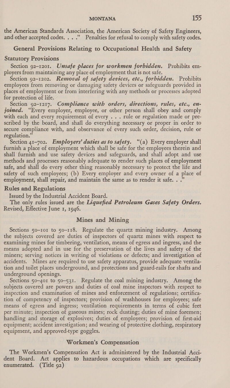 the American Standards Association, the American Society of Safety Engineers, and other accepted codes. . . .” Penalties for refusal to comply with safety codes. General Provisions Relating to Occupational Health and Safety Statutory Provisions Section 92-1201. Unsafe places for workmen forbidden. Prohibits em- ployers from maintaining any place of employment that is not safe. Section 92-1202. Removal of safety devices, etc., forbidden. Prohibits employees from removing or damaging safety devices or safeguards provided in places of employment or from interfering with any methods or processes adopted for protection of life. Section 92-1217. Compliance with orders, directions, rules, etc., en- joimed. “Every employer, employee, or other person shall obey and comply with each and every requirement of every . . . rule or regulation made or pre- scribed by the board, and shall do everything necessary or proper in order to secure compliance with, and observance of every such order, decision, rule or regulation.” Section 41-702. Employers’ duties as to safety. “(a) Every employer shall furnish a place of employment which shall be safe for the employees therein and shall furnish and use safety devices and safeguards, and shall adopt and use methods and processes reasonably adequate to render such places of employment safe, and shall do every other thing reasonably necessary to protect the life and safety of such employees; (b) Every employer and every owner of a place of employment, shall repair, and maintain the same as to render it safe. . .” Rules and Regulations Issued by the Industrial Accident Board. The only rules issued are the Liquefied Petroleum Gases Safety Orders. Revised, Effective June 1, 1946. Mines and Mining Sections 50-101 to 50-118. Regulate the quartz mining industry. Among the subjects covered are duties of inspectors of quartz mines with respect to examining mines for timbering, ventilation, means of egress and ingress, and the means adopted and in use for the preservation of the lives and safety of the miners; serving notices in writing of violations or defects; and investigation of accidents. Mines are required to use safety apparatus, provide adequate ventila- tion and toilet places underground, and protections and guard-rails for shafts and underground openings. Sections 50-401 to 50-531. Regulate the coal mining industry. Among the subjects covered are powers and duties of coal mine inspectors with respect to inspection and examination of mines and enforcement of regulations; certifica- tion of competency of inspectors; provision of washhouses for employees; safe means of egress and ingress; ventilation requirements in terms of cubic feet per minute; inspection of gaseous mines; rock dusting; duties of mine foremen; handling and storage of explosives; duties of employees; provision of first-aid equipment; accident investigation; and wearing of protective clothing, respiratory equipment, and approved-type goggles. Workmen’s Compensation The Workmen’s Compensation Act is administered by the Industrial Acci- dent Board. Act applies to hazardous occupations which are specifically enumerated. (Title 92)