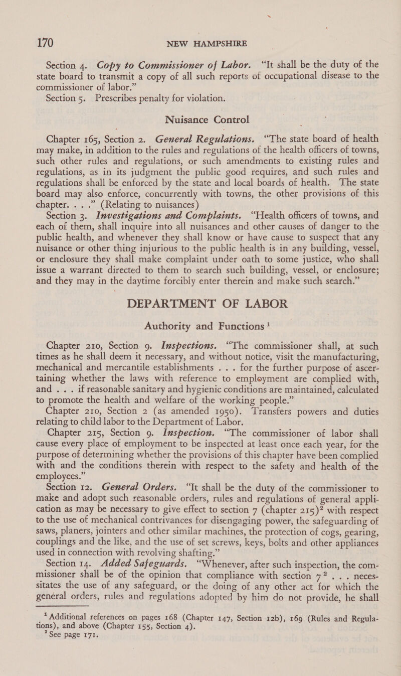 Section 4. Copy to Commissioner of Labor. “It shall be the duty of the state board to transmit a copy of all such reports of occupational disease to the commissioner of labor.” Section 5. Prescribes penalty for violation. Nuisance Control Chapter 165, Section 2. General Regulations. “The state board of health may make, in addition to the rules and regulations of the health officers of towns, such other rules and regulations, or such amendments to existing rules and regulations, as in its judgment the public good requires, and such rules and regulations shall be enforced by the state and local boards of health. The state board may also enforce, concurrently with towns, the other provisions of this chapter. . . .” (Relating to nuisances) Section 3. Investigations and Complaints. “Health officers of towns, and each of them, shall inquire into all nuisances and other causes of danger to the | public health, and whenever they shall know or have cause to suspect that any nuisance or other thing injurious to the public health is in any building, vessel, or enclosure they shall make complaint under oath to some justice, who shall issue a warrant directed to them to search such building, vessel, or enclosure; and they may in the daytime forcibly enter therein and make such search.” DEPARTMENT OF LABOR Authority and Functions! Chapter 210, Section 9. Inspections. “The commissioner shall, at such times as he shall deem it necessary, and without notice, visit the manufacturing, mechanical and mercantile establishments . . . for the further purpose of ascer- taining whether the laws with reference to employment are complied with, and . . . if reasonable sanitary and hygienic conditions are maintained, calculated to promote the health and welfare of the working people.” Chapter 210, Section 2 (as amended 1950). ‘Transfers powers and duties relating to child labor to the Department of Labor. Chapter 215, Section 9. Inspection. “The commissioner of labor shall cause every place of employment to be inspected at least once each year, for the purpose of determining whether the provisions of this chapter have been complied with and the conditions therein with respect to the safety and health of the employees.” | Section 12. General Orders. “It shall be the duty of the commissioner to make and adopt such reasonable orders, rules and regulations of general appli- cation as may be necessary to give effect to section 7 (chapter 215)? with respect to the use of mechanical contrivances for disengaging power, the safeguarding of saws, planers, jointers and other similar machines, the protection of cogs, gearing, couplings and the like, and the use of set screws, keys, bolts and other appliances used in connection with revolving shafting.” Section 14. Added Safeguards. “Whenever, after such inspection, the com- missioner shall be of the opinion that compliance with section 72. . . neces- sitates the use of any safeguard, or the doing of any other act for which the general orders, rules and regulations adopted by him do not provide, he shall * Additional references on pages 168 (Chapter 147, Section 12b), 169 (Rules and Regula- tions), and above (Chapter 155, Section 4). * See page 171.