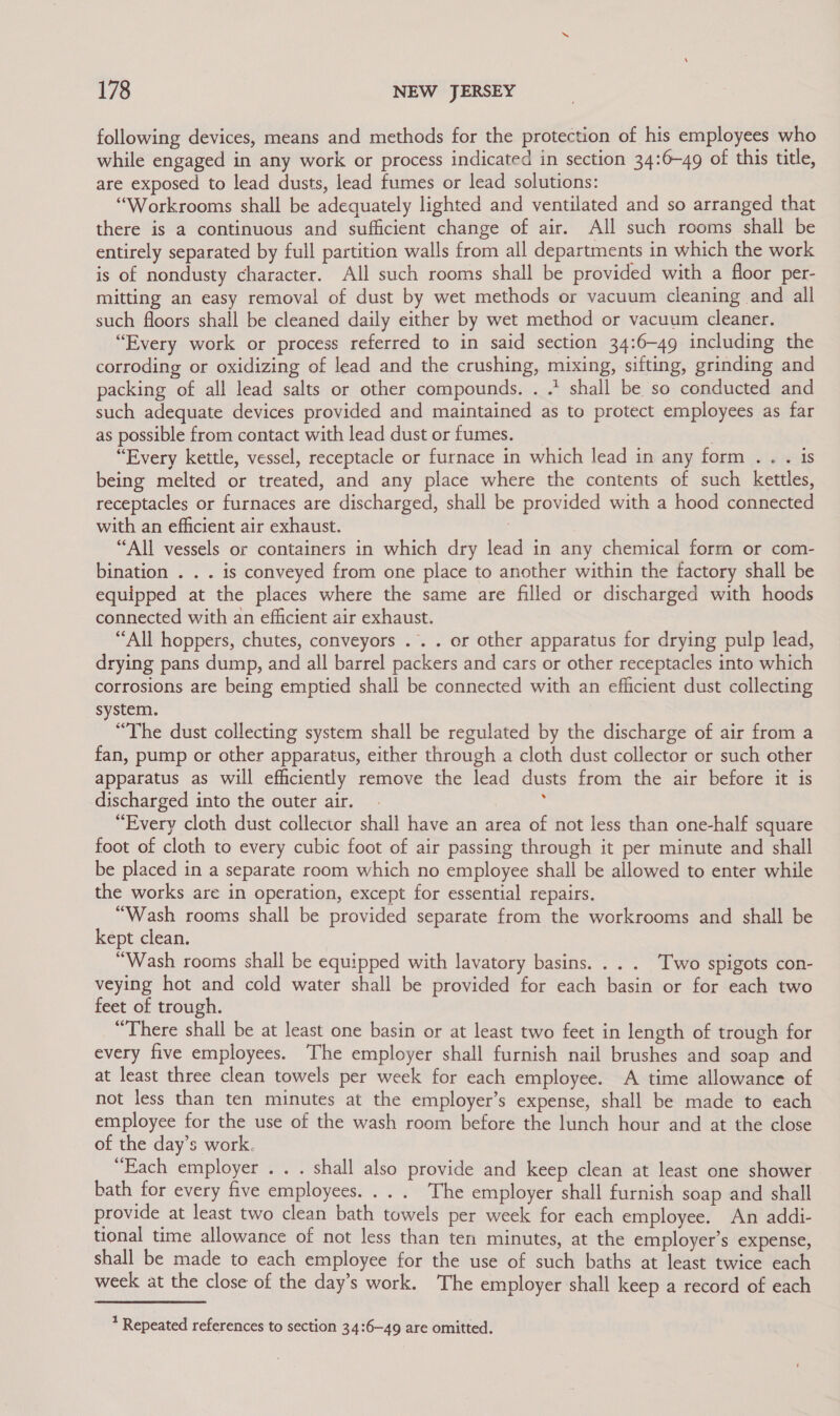 following devices, means and methods for the protection of his employees who while engaged in any work or process indicated in section 34:6—49 of this title, are exposed to lead dusts, lead fumes or lead solutions: “Workrooms shall be adequately lighted and ventilated and so arranged that there is a continuous and sufficient change of air. All such rooms shall be entirely separated by full partition walls from all departments in which the work is of nondusty character. All such rooms shall be provided with a floor per- mitting an easy removal of dust by wet methods or vacuum cleaning and all such floors shall be cleaned daily either by wet method or vacuum cleaner. “Every work or process referred to in said section 34:6-49 including the corroding or oxidizing of lead and the crushing, mixing, sifting, grinding and packing of all lead salts or other compounds. . .* shall be so conducted and such adequate devices provided and maintained as to protect employees as far as possible from contact with lead dust or fumes. “Every kettle, vessel, receptacle or furnace in which lead in any form .. . is being melted or treated, and any place where the contents of such kettles, receptacles or furnaces are discharged, shall be provided with a hood connected with an efficient air exhaust. | “All vessels or containers in which dry lead in any chemical form or com- bination . . . is conveyed from one place to another within the factory shall be equipped at the places where the same are filled or discharged with hoods connected with an efficient air exhaust. “All hoppers, chutes, conveyors .. . or other apparatus for drying pulp lead, drying pans dump, and all barrel packers and cars or other receptacles into which corrosions are being emptied shall be connected with an efficient dust collecting system. “The dust collecting system shall be regulated by the discharge of air from a fan, pump or other apparatus, either through a cloth dust collector or such other apparatus as will efficiently remove the lead dusts from the air before it is discharged into the outer air. ‘ “Every cloth dust collector shall have an area of not less than one-half square foot of cloth to every cubic foot of air passing through it per minute and shall be placed in a separate room which no employee shall be allowed to enter while the works are in operation, except for essential repairs. “Wash rooms shall be provided separate from the workrooms and shall be kept clean. “Wash rooms shall be equipped with lavatory basins. . . . Two spigots con- veying hot and cold water shall be provided for each basin or for each two feet of trough. “There shall be at least one basin or at least two feet in length of trough for every five employees. The employer shall furnish nail brushes and soap and at least three clean towels per week for each employee. A time allowance of not less than ten minutes at the employer’s expense, shall be made to each employee for the use of the wash room before the lunch hour and at the close of the day’s work. “Each employer .. . shall also provide and keep clean at least one shower bath for every five employees. .. . The employer shall furnish soap and shall provide at least two clean bath towels per week for each employee. An addi- tional time allowance of not less than ten minutes, at the employer’s expense, shall be made to each employee for the use of such baths at least twice each week at the close of the day’s work. The employer shall keep a record of each * Repeated references to section 34:6—49 are omitted.