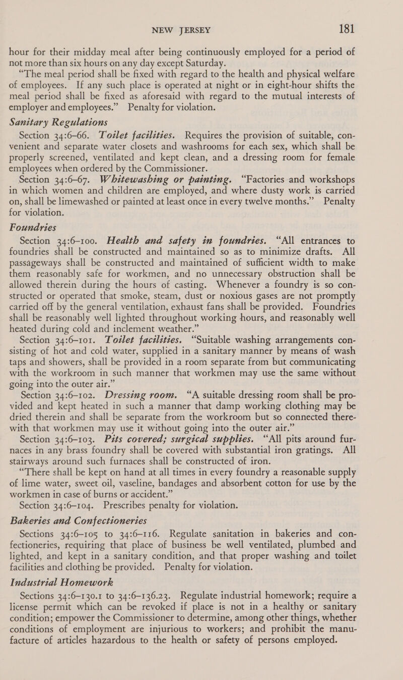 hour for their midday meal after being continuously employed for a period of not more than six hours on any day except Saturday. “The meal period shall be fixed with regard to the health and physical welfare of employees. If any such place is operated at night or in eight-hour shifts the meal period shall be fixed as aforesaid with regard to the mutual interests of employer and employees.” Penalty for violation. Sanitary Regulations Section 34:6-66. Tozlet facilities. Requires the provision of suitable, con- venient and separate water closets and washrooms for each sex, which shall be properly screened, ventilated and kept clean, and a dressing room for female employees when ordered by the Commissioner. Section 34:6-67. Whitewashing or painting. “Factories and workshops in which women and children are employed, and where dusty work is carried on, shall be limewashed or painted at least once in every twelve months.” Penalty for violation. Foundries Section 34:6-100. Health and safety in foundries. “All entrances to foundries shall be constructed and maintained so as to minimize drafts. All passageways shall be constructed and maintained of sufhcient width to make them reasonably safe for workmen, and no unnecessary obstruction shall be allowed therein during the hours of casting. Whenever a foundry is so con- structed or operated that smoke, steam, dust or noxious gases are not promptly carried off by the general ventilation, exhaust fans shall be provided. Foundries shall be reasonably well lighted throughout working hours, and reasonably well heated during cold and inclement weather.” Section 34:6-101. Todlet facilities. “Suitable washing arrangements con- sisting of hot and cold water, supplied in a sanitary manner by means of wash taps and showers, shall be provided in a room separate from but communicating with the workroom in such manner that workmen may use the same without going into the outer air.” Section 34:6-102. Dressing room. “A suitable dressing room shall be pro- vided and kept heated in such a manner that damp working clothing may be dried therein and shall be separate from the workroom but so connected there- with that workmen may use it without going into the outer air.” Section 34:6-103. Pits covered; surgical supplies. “All pits around fur- naces in any brass foundry shall be covered with substantial iron gratings. All stairways around such furnaces shall be constructed of iron. “There shall be kept on hand at all times in every foundry a reasonable supply of lime water, sweet oil, vaseline, bandages and absorbent cotton for use by the workmen in case of burns or accident.” Section 34:6-104. Prescribes penalty for violation. Bakeries and Confectioneries Sections 34:6-105 to 34:6-116. Regulate sanitation in bakeries and con- fectioneries, requiring that place of business be well ventilated, plumbed and lighted, and kept in a sanitary condition, and that proper washing and toilet facilities and clothing be provided. Penalty for violation. Industrial Homework Sections 34:6-130.1 to 34:6-136.23. Regulate industrial homework; require a license permit which can be revoked if place is not in a healthy or sanitary condition; empower the Commissioner to determine, among other things, whether conditions of employment are injurious to workers; and prohibit the manu- facture of articles hazardous to the health or safety of persons employed.