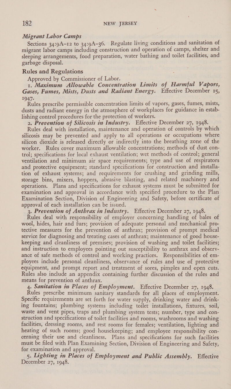 Migrant Labor Camps Sections 34:9A-12 to 34:9A-36. Regulate living conditions and sanitation of migrant labor camps including construction and operation of camps, shelter and sleeping arrangements, food preparation, water bathing and toilet facilities, and garbage disposal. : Rules and Regulations Approved by Commissioner of Labor. | 1. Maximum Allowable Concentration Limits of Harmful Vapors, Gases, Fumes, Mists, Dusts and Radiant Energy. Effective December 15, 1947+ | euvte’ Rules prescribe permissible concentration limits of vapors, gases, fumes, mists, dusts and radiant energy in the atmosphere of workplaces for guidance in estab- lishing control procedures for the protection of workers. 2. Prevention of Silicosis in Industry. Effective December 27, 1948. Rules deal with installation, maintenance and operation of controls by which silicosis may be prevented and apply to all operations or occupations where silicon dioxide is released directly or indirectly into the breathing zone of the worker. Rules cover maximum allowable concentrations; methods of dust con- trol; specifications for local exhaust ventilation; wet methods of control; general ventilation and minimum air space requirements; type and use of respirators and protective equipment; standard specifications for construction and installa- tion of exhaust systems; and requirements for crushing and grinding mills, storage bins, mixers, hoppers, abrasive blasting, and related machinery and operations. Plans and specifications for exhaust systems must be submitted for examination and approval in accordance with specified procedure to the Plan Examination Section, Division of Engineering and Safety, before certificate of approval of each installation can be issued. 3. Prevention of Anthrax in Industry. Effective December 27, 1948. Rules deal with responsibility of employer concerning handling of bales of wool, hides, hair and furs; provision of adequate personal and mechanical pro- tective measures for the prevention of anthrax; provision of prompt medical service for diagnosing and treating cases of anthrax; maintenance of good house- keeping and cleanliness of premises; provision of washing and toilet facilities; and instruction to employees pointing out susceptibility to anthrax and observ- ance of safe methods of control and working practices. Responsibilities of em- ployees include personal cleanliness, observance of rules and use of protective equipment, and prompt report and treatment of sores, pimples and open cuts. Rules also include an appendix containing further discussion of the rules and means for prevention of anthrax. 4. Santtation in Places of Employment. Effective December 27, 1948. Rules prescribe minimum sanitary standards for all places of employment. Specific requirements are set forth for water supply, drinking water and drink- ing fountains; plumbing systems including toilet installations, fixtures, soil, waste and vent pipes, traps and plumbing system tests; number, type and con- struction and specifications of toilet facilities and rooms, washrooms and washing facilities, dressing rooms, and rest rooms for females; ventilation, lighting and heating of such rooms; good housekeeping; and employee responsibility con- cerning their use and cleanliness. Plans and specifications for such facilities must be filed with Plan Examining Section, Division of Engineering and Safety, for examination and approval. 5. Lighting in Places of Employment and Public Assembly. Effective December 27, 1948.