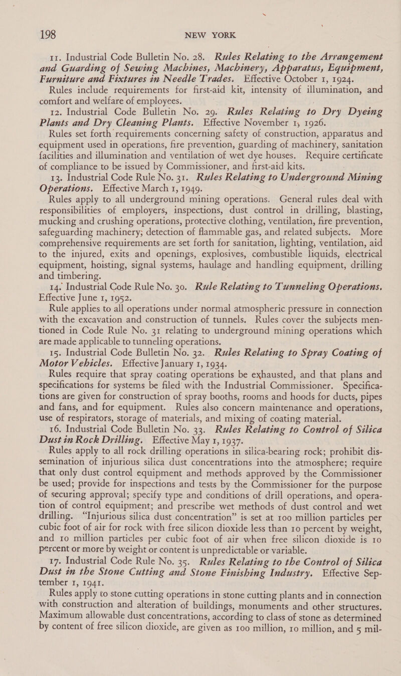 11. Industrial Code Bulletin No. 28. Rules Relating to the Arrangement and Guarding of Sewing Machines, Machinery, Apparatus, Equipment, Furniture and Fixtures in Needle Trades. Effective October 1, 1924. Rules include requirements for first-aid kit, intensity of illumination, and comfort and welfare of employees. | 12. Industrial Code Bulletin No. 29. Rules Relating to Dry Dyeing Plants and Dry Cleaning Plants. Effective November 1, 1926. Rules set forth requirements concerning safety of construction, apparatus and equipment used in operations, fire prevention, guarding of machinery, sanitation facilities and illumination and ventilation of wet dye houses. Require certificate of compliance to be issued by Commissioner, and first-aid kits. : 13. Industrial Code Rule No. 31. Rules Relating to Underground Mining Operations. Effective March 1, 1949. G Rules apply to all underground mining operations. General rules deal with responsibilities of employers, inspections, dust control in drilling, blasting, mucking and crushing operations, protective clothing, ventilation, fire prevention, safeguarding machinery; detection of flammable gas, and related subjects. More comprehensive requirements are set forth for sanitation, lighting, ventilation, aid to the injured, exits and openings, explosives, combustible liquids, electrical equipment, hoisting, signal systems, haulage and handling equipment, drilling and timbering. 14. Industrial Code Rule No. 30. Rule Relating to Tunneling Operations. Effective June 1, 1952. Rule applies to all operations under normal atmospheric pressure in connection with the excavation and construction of tunnels. Rules cover the subjects men- tioned in Code Rule No. 31 relating to underground mining operations which are made applicable to tunneling operations. 15. Industrial Code Bulletin No. 32. Rules Relating to Spray Coating of Motor Vehicles. Effective January 1, 1934. Rules require that spray coating operations be exhausted, and that plans and specifications for systems be filed with the Industrial Commissioner. Specifica- tions are given for construction of spray booths, rooms and hoods for ducts, pipes and fans, and for equipment. Rules also concern maintenance and operations, use of respirators, storage of materials, and mixing of coating material. 16. Industrial Code Bulletin No. 33. Rules Relating to Control of Silica Dust in Rock Drilling. Effective May 1, 1937. Rules apply to all rock drilling operations in silica-bearing rock; prohibit dis- semination of injurious silica dust concentrations into the atmosphere; require that only dust control equipment and methods approved by the Commissioner be used; provide for inspections and tests by the Commissioner for the purpose of securing approval; specify type and conditions of drill operations, and opera- tion of control equipment; and prescribe wet methods of dust control and wet drilling. “Injurious silica dust concentration” is set at 100 million particles per cubic foot of air for rock with free silicon dioxide less than 10 percent by weight, and 1o million particles per cubic foot of air when free silicon dioxide is 10 percent or more by weight or content is unpredictable or variable. 17. Industrial Code Rule No. 35. Rules Relating to the Control of Silica Dust im the Stone Cutting and Stone Finishing Industry. Effective Sep- tember 1, 1941. Rules apply io stone cutting operations in stone cutting plants and in connection with construction and alteration of buildings, monuments and other structures. Maximum allowable dust concentrations, according to class of stone as determined by content of free silicon dioxide, are given as 100 million, ro million, and 5 mil-