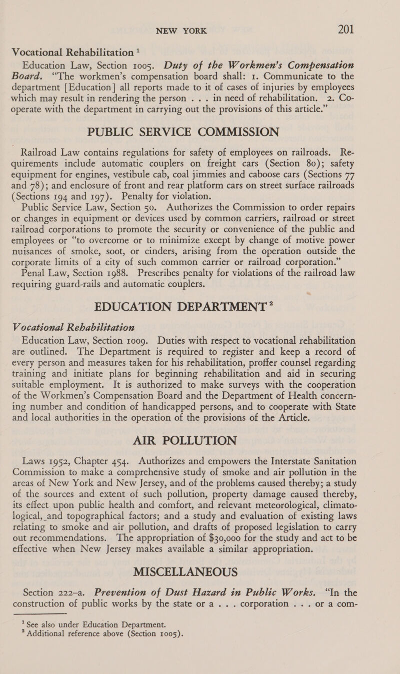 Vocational Rehabilitation 4 Education Law, Section 1005. Duty of the Workmen’s Compensation Board. “The workmen’s compensation board shall: 1. Communicate to the department [Education] all reports made to it of cases of injuries by employees which may result in rendering the person . . . in need of rehabilitation. 2. Co- operate with the department in carrying out the provisions of this article.” PUBLIC SERVICE COMMISSION Railroad Law contains regulations for safety of employees on railroads. Re- quirements include automatic couplers on freight cars (Section 80); safety equipment for engines, vestibule cab, coal jimmies and caboose cars (Sections 77 and 78); and enclosure of front and rear platform cars on street surface railroads (Sections 194 and 197). Penalty for violation. Public Service Law, Section 50. Authorizes the Commission to order repairs or changes in equipment or devices used by common carriers, railroad or street railroad corporations to promote the security or convenience of the public and employees or “to overcome or to minimize except by change of motive power nuisances of smoke, soot, or cinders, arising from the operation outside the corporate limits of a city of such common carrier or railroad corporation.” Penal Law, Section 1988. Prescribes penalty for violations of the railroad law requiring guard-rails and automatic couplers. EDUCATION DEPARTMENT’ Vocational Rehabilitation Education Law, Section 1009. Duties with respect to vocational rehabilitation are outlined. The Department is required to register and keep a record of every person and measures taken for his rehabilitation, proffer counsel regarding training and initiate plans for beginning rehabilitation and aid in securing suitable employment. It is authorized to make surveys with the cooperation of the Workmen’s Compensation Board and the Department of Health concern- ing number and condition of handicapped persons, and to cooperate with State and local authorities in the operation of the provisions of the Article. AIR POLLUTION Laws 1952, Chapter 454. Authorizes and empowers the Interstate Sanitation Commission to make a comprehensive study of smoke and air pollution in the areas of New York and New Jersey, and of the problems caused thereby; a study of the sources and extent of such pollution, property damage caused thereby, its effect upon public health and comfort, and relevant meteorological, climato- logical, and topographical factors; and a study and evaluation of existing laws relating to smoke and air pollution, and drafts of proposed legislation to carry out recommendations. ‘The appropriation of $30,000 for the study and act to be effective when New Jersey makes available a similar appropriation. MISCELLANEOUS Section 222-a. Prevention of Dust Hazard in Public Works. “In the construction of public works by the state or a . . . corporation . . . or a com- * See also under Education Department. * Additional reference above (Section 1005).