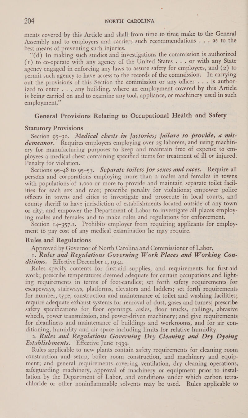 ments covered by this Article and shall from time to time make to the General Assembly and to employers and carriers such recommendations . . . as to the best means of preventing such injuries. “(d) In making such studies and investigations the commission is authorized (x) to co-operate with any agency of the United States . . . or with any State agency engaged in enforcing any laws to assure safety for employees, and (2) to permit such agency to have access to the records of the commission. In carrying out the provisions of this Section the commission or any officer . . . is author- ized to enter . . .. any building, where an employment covered by this Article is being carried on and to examine any tool, appliance, or machinery used in such employment.” General Provisions Relating to Occupational Health and Safety Statutory Provisions Section 95-30. Medical chests in factories; failure to provide, a mis- demeanor. Requires employers employing over 25 laborers, and using machin- ery for manufacturing purposes to keep and maintain free of expense to em- ployees a medical chest containing specified items for treatment of ill or injured. Penalty for violation. Sections 95-48 to 95-53. Separate toilets for sexes and races. Require all persons and corporations employing more than 2 males and females in towns with populations of 1,000 or more to provide and maintain separate toilet facil- ities for each sex and race; prescribe penalty for violations; empower police officers in towns and cities to investigate and prosecute in local courts, and county sheriff to have jurisdiction of establishments located outside of any town or city; and empower the Department of Labor to investigate all places employ- ing males and females and to make rules and regulations for enforcement. Section 14-357.1. Prohibits employer from requiring applicants for employ- ment to pay cost of any medical examination he may require. Rules and Regulations Approved by Governor of North Carolina and Commissioner of Labor. 1. Rules and Regulations Governing Work Places and Working Con- ditions. Effective December 1, 1934. Rules specify contents for first-aid supplies, and requirements for first-aid work; prescribe temperatures deemed adequate for certain occupations and light- ing requirements in terms of foot-candles; set forth safety requirements for escapeways, stairways, platforms, elevators and ladders; set forth requirements for number, type, construction and maintenance of toilet and washing facilities; require adequate exhaust systems for removal of dust, gases and fumes; prescribe safety specifications for floor openings, aisles, floor trucks, railings, abrasive wheels, power transmission, and power-driven machinery; and give requirements for cleanliness and maintenance of buildings and workrooms, and for air con- ditioning, humidity and air space including limits for relative humidity. 2. Rules and Regulations Governing Dry Cleaning and Dry Dyeing Establishments. Effective June 1939. Rules applicable to new plants contain safety requirements for cleaning room construction and setup, boiler room construction, and machinery and equip- ment; and general requirements covering ventilation, dry cleaning operations, safeguarding machinery, approval of machinery or equipment prior to instal- lation by the Department of Labor, and conditions under which carbon tetra- chloride or other noninflammable solvents may be used. Rules applicable to