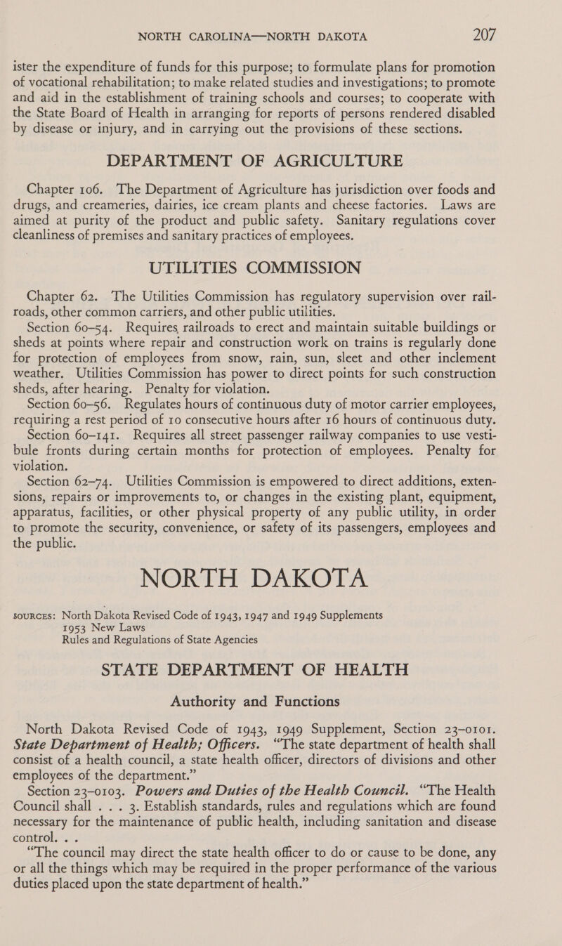 ister the expenditure of funds for this purpose; to formulate plans for promotion of vocational rehabilitation; to make related studies and investigations; to promote and aid in the establishment of training schools and courses; to cooperate with the State Board of Health in arranging for reports of persons rendered disabled by disease or injury, and in carrying out the provisions of these sections. DEPARTMENT OF AGRICULTURE Chapter 106. The Department of Agriculture has jurisdiction over foods and drugs, and creameries, dairies, ice cream plants and cheese factories. Laws are aimed at purity of the product and public safety. Sanitary regulations cover cleanliness of premises and sanitary practices of employees. UTILITIES COMMISSION Chapter 62. The Utilities Commission has regulatory supervision over rail- roads, other common carriers, and other public utilities. Section 60-54. Requires railroads to erect and maintain suitable buildings or sheds at points where repair and construction work on trains is regularly done for protection of employees from snow, rain, sun, sleet and other inclement weather. Utilities Commission has power to direct points for such construction sheds, after hearing. Penalty for violation. Section 60-56. Regulates hours of continuous duty of motor carrier employees, requiring a rest period of 10 consecutive hours after 16 hours of continuous duty. Section 60-141. Requires all street passenger railway companies to use vesti- bule fronts during certain months for protection of employees. Penalty for violation. Section 62-74. Utilities Commission is empowered to direct additions, exten- sions, repairs or improvements to, or changes in the existing plant, equipment, apparatus, facilities, or other physical property of any public utility, in order to promote the security, convenience, or safety of its passengers, employees and the public. NORTH DAKOTA sources: North Dakota Revised Code of 1943, 1947 and 1949 Supplements 1953 New Laws Rules and Regulations of State Agencies STATE DEPARTMENT OF HEALTH Authority and Functions North Dakota Revised Code of 1943, 1949 Supplement, Section 23-o101. State Department of Health; Officers. “The state department of health shall consist of a health council, a state health officer, directors of divisions and other employees of the department.” Section 23-0103. Powers and Duties of the Health Council. “The Health Council shall . . . 3. Establish standards, rules and regulations which are found necessary for the maintenance of public health, including sanitation and disease controls... “The council may direct the state health officer to do or cause to be done, any or all the things which may be required in the proper performance of the various duties placed upon the state department of health.”