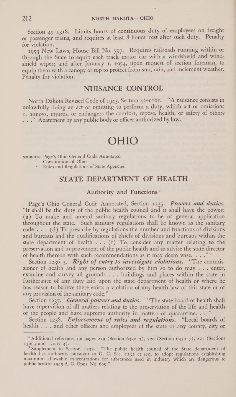 2A NORTH DAKOTA—OHIO Section 49-1318. Limits hours of continuous duty of employees on freight or passenger trains, and requires at least 8 hours’ rest after such duty. Penalty for violation. re? 1953 New Laws, House Bill No. 597. Requires railroads running within or through the State to equip each track motor car with a windshield and wind- shield wiper; and after January 1, 1954, upon request of section foreman, to equip them with a canopy or top to protect from sun, rain, and inclement weather. Penalty for violation. } NUISANCE CONTROL North Dakota Revised Code of 1943, Section 42-0101. “A nuisance consists in unlawfully doing an act or omitting to perform a duty, which act or omission: I. annoys, injures, or endangers the comfort, repose, health, or safety of others . . .” Abatement by any public body or officer authorized by law. OHIO - souRCEs: Page’s Ohio General Code Annotated Constitution of Ohio Rules and Regulations of State Agencies STATE DEPARTMENT OF HEALTH Authority and Functions ! Page’s Ohio General Code Annotated, Section 1235. Powers and duties. “Tt shall be the duty of the public health council and it shall have the power: (a) To make and amend sanitary regulations to be of general application throughout the state. Such sanitary regulations shall be known as the sanitary code .. . (d) To prescribe by regulations the number and functions of divisions and bureaus and the qualifications of chiefs of divisions and bureaus within the state department of health ... (f) To consider any matter relating to the preservation and improvement of the public health and to advise the state director of health thereon with such recommendations as it may deem wise. .. .”” Section 1236-3. Right of entry to investigate violations. “The commis- sioner of health and any person authorized by him so to do may .. . enter, examine and survey all grounds . . . buildings and places within the state in furtherance of any duty laid upon the state department of health or where he has reason to believe there exists a violation of any health law of this state or of any provision of the sanitary code.” Section 1237. General powers and duties. “The state board of health shall have supervision of all matters relating to the preservation of the life and health of the people and have supreme authority in matters of quarantine. . . ” Section 1238. Enforcement of rules and regulations. “Local boards of health . . . and other officers and employees of the state or any county, city or * Additional references on pages 219 (Section 6330-3), 220 (Section 6330-7), 221 (Sections 13003 and 13007-4). * Supplement to Section 1235. ‘‘The public health council of the State department of health has authority, pursuant to G. C. Sec. 1232 et seq. to adopt regulations establishing maximum allowable concentrations for substances used in industry which are dangerous to public health: 1945 A. G. Opus. No. 609.”