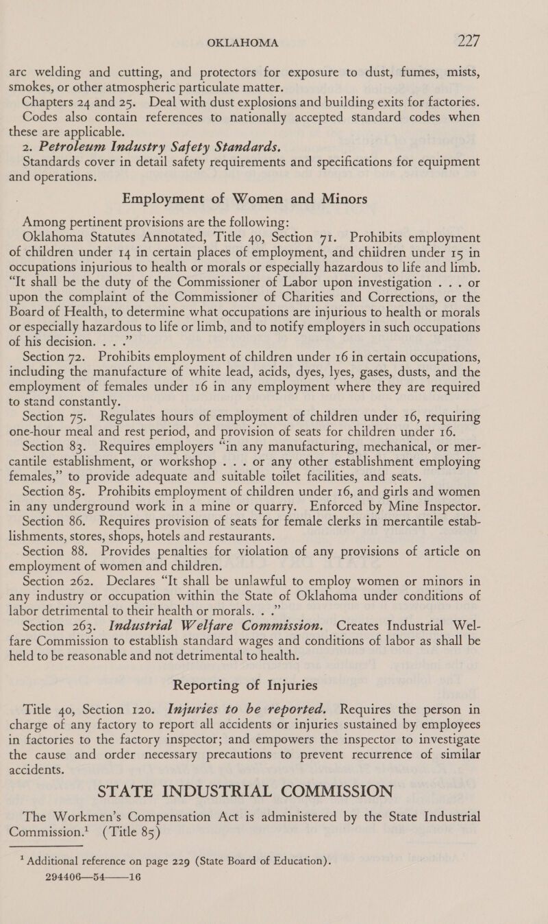 arc welding and cutting, and protectors for exposure to dust, fumes, mists, smokes, or other atmospheric particulate matter. Chapters 24 and 25. Deal with dust explosions and building exits for factories. Codes also contain references to nationally accepted standard codes when these are applicable. 2. Petroleum Industry Safety Standards. Standards cover in detail safety requirements and specifications for equipment and operations. Employment of Women and Minors Among pertinent provisions are the following: Oklahoma Statutes Annotated, Title 40, Section 71. Prohibits employment of children under 14 in certain places of employment, and chiidren under 15 in occupations injurious to health or morals or especially hazardous to life and limb. “It shall be the duty of the Commissioner of Labor upon investigation . . . or upon the complaint of the Commissioner of Charities and Corrections, or the Board of Health, to determine what occupations are injurious to health or morals or especially hazardous to life or limb, and to notify employers in such occupations of his decision. . . .” Section 72. Prohibits employment of children under 16 in certain occupations, including the manufacture of white lead, acids, dyes, lyes, gases, dusts, and the employment of females under 16 in any employment where they are required to stand constantly. Section 75. Regulates hours of employment of children under 16, requiring one-hour meal and rest period, and provision of seats for children under 16. Section 83. Requires employers “in any manufacturing, mechanical, or mer- cantile establishment, or workshop ... or any other establishment employing females,” to provide adequate and suitable toilet facilities, and seats. Section 85. Prohibits employment of children under 16, and girls and women in any underground work in a mine or quarry. Enforced by Mine Inspector. Section 86. Requires provision of seats for female clerks in mercantile estab- lishments, stores, shops, hotels and restaurants. Section 88. Provides penalties for violation of any provisions of article on employment of women and children. Section 262. Declares “It shall be unlawful to employ women or minors in any industry or occupation within the State of Oklahoma under conditions of labor detrimental to their health or morals. . .” Section 263. Industrial Welfare Commission. Creates Industrial Wel- fare Commission to establish standard wages and conditions of labor as shall be held to be reasonable and not detrimental to health. Reporting of Injuries Title 40, Section 120. Injuries to be reported. Requires the person in charge of any factory to report all accidents or injuries sustained by employees in factories to the factory inspector; and empowers the inspector to investigate the cause and order necessary precautions to prevent recurrence of similar accidents. STATE INDUSTRIAL COMMISSION The Workmen’s Compensation Act is administered by the State Industrial Commission.’ (Title 85) * Additional reference on page 229 (State Board of Education). 294406—54——_16