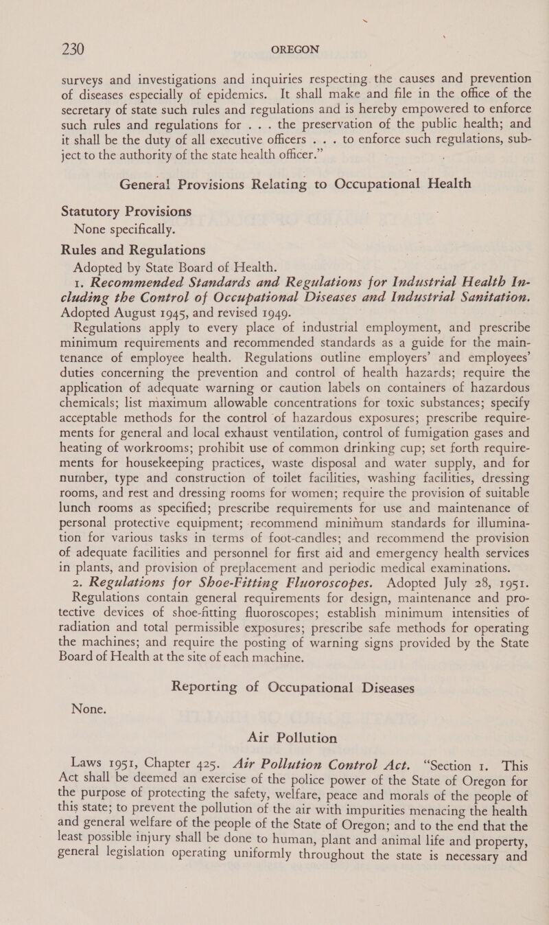 surveys and investigations and inquiries respecting the causes and prevention of diseases especially of epidemics. It shall make and file in the office of the secretary of state such rules and regulations and is hereby empowered to enforce such rules and regulations for . . . the preservation of the public health; and it shall be the duty of all executive officers . . . to enforce such regulations, sub- ject to the authority of the state health officer.” Genera! Provisions Relating to Occupational Health Statutory Provisions None specifically. Rules and Regulations Adopted by State Board of Health. 1. Recommended Standards and Regulations for Industrial Health In- cluding the Control of Occupational Diseases and Industrial Sanitation Adopted August 1945, and revised 1949. Peas Regulations apply to every place of industrial employment, and prescribe minimum requirements and recommended standards as a guide for the main- tenance of employee health. Regulations outline employers’ and employees’ duties concerning the prevention and control of health hazards; require the application of adequate warning or caution labels on containers of hazardous chemicals; list maximum allowable concentrations for toxic substances; specify acceptable methods for the control of hazardous exposures; prescribe require- ments for general and local exhaust ventilation, control of fumigation gases and heating of workrooms; prohibit use of common drinking cup; set forth require- ments for housekeeping practices, waste disposal and water supply, and for number, type and construction of toilet facilities, washing facilities, dressing rooms, and rest and dressing rooms for women; require the provision of suitable lunch rooms as specified; prescribe requirements for use and maintenance of personal protective equipment; recommend minimum standards for illumina- tion for various tasks in terms of foot-candles; and recommend the provision of adequate facilities and personnel for first aid and emergency health services in plants, and provision of preplacement and periodic medical examinations. 2. Regulations for Shoe-Fitting Fluoroscopes. Adopted July 28, 1951. Regulations contain general requirements for design, maintenance and pro- tective devices of shoe-fitting fluoroscopes; establish minimum intensities of radiation and total permissible exposures; prescribe safe methods for operating the machines; and require the posting of warning signs provided by the State Board of Health at the site of each machine. Reporting of Occupational Diseases None. Air Pollution Laws 1951, Chapter 425. Air Pollution Control Act. “Section 1. This Act shall be deemed an exercise of the police power of the State of Oregon for the purpose of protecting the safety, welfare, peace and morals of the people of this state; to prevent the pollution of the air with impurities menacing the health and general welfare of the people of the State of Oregon; and to the end that the least possible injury shall be done to human, plant and animal life and property, general legislation operating uniformly throughout the state is necessary and