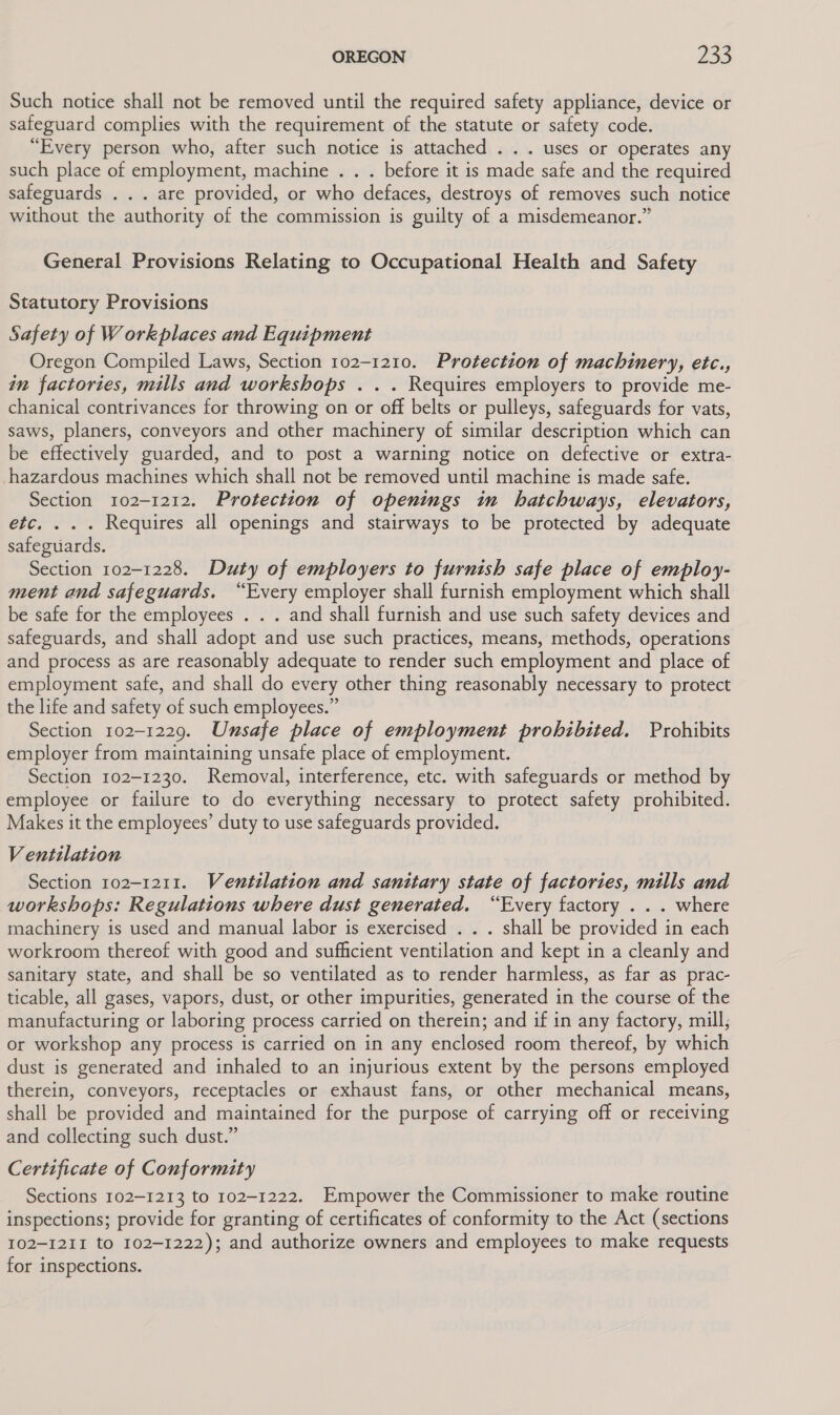 Such notice shall not be removed until the required safety appliance, device or safeguard complies with the requirement of the statute or safety code. “Every person who, after such notice is attached . .. uses or operates any such place of employment, machine . . . before it is made safe and the required safeguards . . . are provided, or who defaces, destroys of removes such notice without the authority of the commission is guilty of a misdemeanor.” General Provisions Relating to Occupational Health and Safety Statutory Provisions Safety of Workplaces and Equipment Oregon Compiled Laws, Section 102-1210. Protection of machinery, etc., in factories, mills and workshops . .. Requires employers to provide me- chanical contrivances for throwing on or off belts or pulleys, safeguards for vats, saws, planers, conveyors and other machinery of similar description which can be effectively guarded, and to post a warning notice on defective or extra- hazardous machines which shall not be removed until machine is made safe. Section 102-1212. Protection of openings in hatchways, elevators, etc. . . . Requires all openings and stairways to be protected by adequate safeguards. Section 102-1228. Duty of employers to furnish safe place of employ- ment and safeguards. “Every employer shall furnish employment which shall be safe for the employees . . . and shall furnish and use such safety devices and safeguards, and shall adopt and use such practices, means, methods, operations and process as are reasonably adequate to render such employment and place of employment safe, and shall do every other thing reasonably necessary to protect the life and safety of such employees.” Section 102-1229. Unsafe place of employment prohibited. Prohibits employer from maintaining unsafe place of employment. Section 102-1230. Removal, interference, etc. with safeguards or method by employee or failure to do everything necessary to protect safety prohibited. Makes it the employees’ duty to use safeguards provided. Ventilation Section 102-1211. Ventilation and sanitary state of factories, mills and workshops: Regulations where dust generated. “Every factory . . . where machinery is used and manual labor is exercised . . . shall be provided in each workroom thereof with good and sufficient ventilation and kept in a cleanly and sanitary state, and shall be so ventilated as to render harmless, as far as prac- ticable, all gases, vapors, dust, or other impurities, generated in the course of the manufacturing or laboring process carried on therein; and if in any factory, mill; or workshop any process is carried on in any enclosed room thereof, by which dust is generated and inhaled to an injurious extent by the persons employed therein, conveyors, receptacles or exhaust fans, or other mechanical means, shall be provided and maintained for the purpose of carrying off or receiving and collecting such dust.” Certificate of Conformity Sections 102-1213 to 102-1222. Empower the Commissioner to make routine inspections; provide for granting of certificates of conformity to the Act (sections 102-1211 to 102-1222); and authorize owners and employees to make requests for inspections.