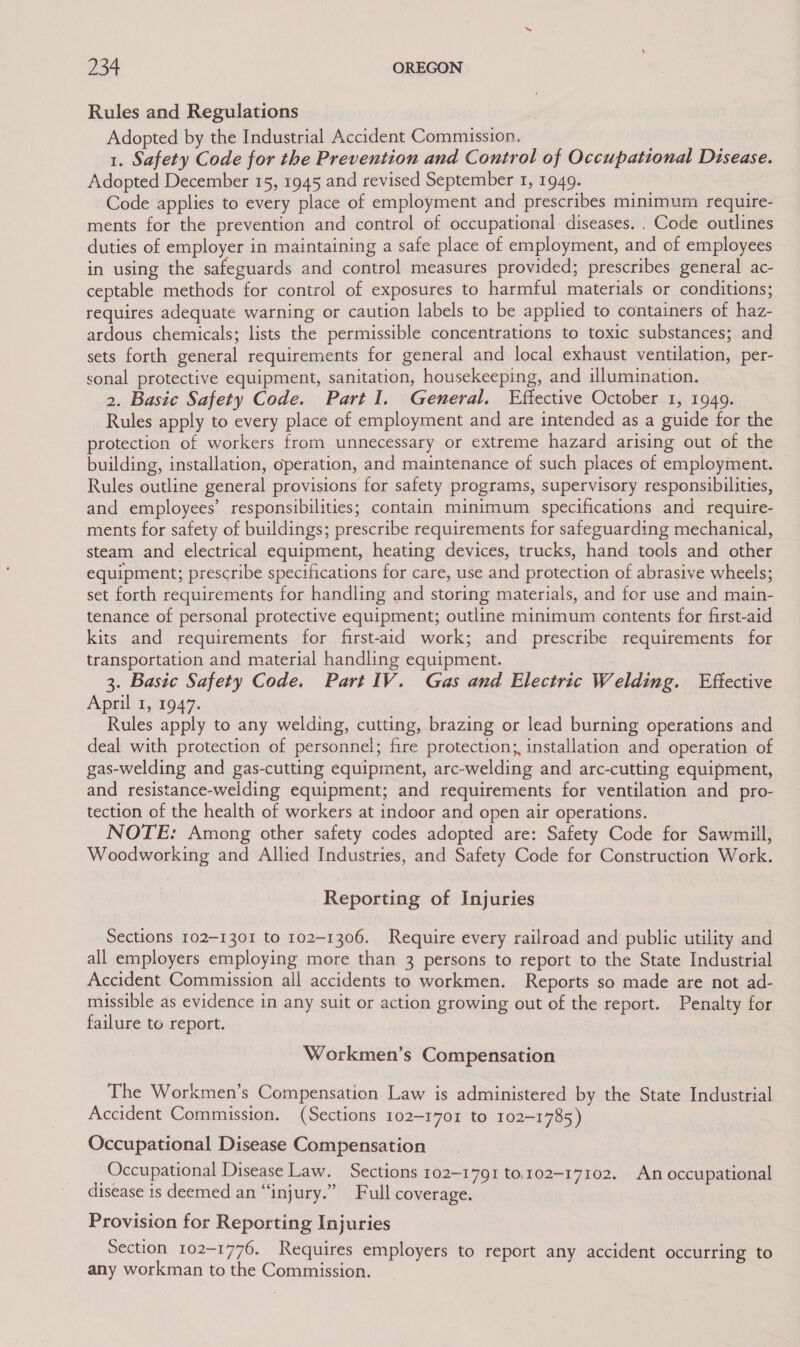 Rules and Regulations Adopted by the Industrial Accident Commission. | 1. Safety Code for the Prevention and Control of Occupational Disease. Adopted December 15, 1945 and revised September 1, 1949. are . Code applies to every place of employment and prescribes minimum require- ments for the prevention and control of occupational- diseases. . Code outlines duties of employer in maintaining a safe place of employment, and of employees in using the safeguards and control measures provided; prescribes general ac- ceptable methods for control of exposures to harmful materials or conditions; requires adequate warning or caution labels to be applied to containers of haz- ardous chemicals; lists the permissible concentrations to toxic substances; and sets forth general requirements for general and local exhaust ventilation, per- sonal protective equipment, sanitation, housekeeping, and illumination. 2. Basic Safety Code. Part I. General, Effective October 1, 1949. Rules apply to every place of employment and are intended as a guide for the protection of workers from unnecessary or extreme hazard arising out of the building, installation, operation, and maintenance of such places of employment. Rules outline general provisions for safety programs, supervisory responsibilities, and employees’ responsibilities; contain minimum specifications and require- ments for safety of buildings; prescribe requirements for safeguarding mechanical, steam and electrical equipment, heating devices, trucks, hand tools and other equipment; prescribe specifications for care, use and protection of abrasive wheels; set forth requirements for handling and storing materials, and for use and main- tenance of personal protective equipment; outline minimum contents for first-aid kits and requirements for first-aid work; and prescribe requirements for transportation and material handling equipment. 3. Basic Safety Code. Part IV. Gas and Electric Welding. Effective April 1, 1947. Rules apply to any welding, cutting, brazing or lead burning operations and deal with protection of personnel; fire protection; installation and operation of gas-welding and gas-cutting equipment, arc-welding and arc-cutting equipment, and resistance-welding equipment; and requirements for ventilation and pro- tection of the health of workers at indoor and open air operations. NOTE: Among other safety codes adopted are: Safety Code for Sawmill, Woodworking and Allied Industries, and Safety Code for Construction Work. Reporting of Injuries Sections 102-1301 to 102-1306. Require every railroad and public utility and all employers employing more than 3 persons to report to the State Industrial Accident Commission all accidents to workmen. Reports so made are not ad- missible as evidence in any suit or action growing out of the report. Penalty for failure to report. Workmen’s Compensation The Workmen’s Compensation Law is administered by the State Industrial Accident Commission. (Sections 102-1701 to 102-1785) Occupational Disease Compensation Occupational Disease Law. Sections 102-1791 to.102-17102. An occupational disease is deemed an “injury.” Full coverage. Provision for Reporting Injuries Section 102-1776. Requires employers to report any accident occurring to any workman to the Commission.