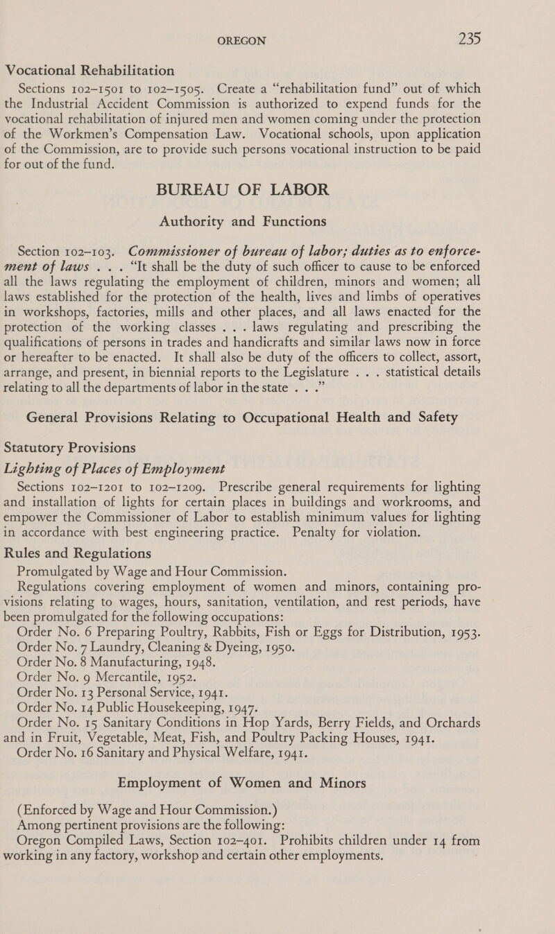 Vocational Rehabilitation Sections 102-1501 to 102-1505. Create a “rehabilitation fund” out of which the Industrial Accident Commission is authorized to expend funds for the vocational rehabilitation of injured men and women coming under the protection of the Workmen’s Compensation Law. Vocational schools, upon application of the Commission, are to provide such persons vocational instruction to be paid for out of the fund. BUREAU OF LABOR Authority and Functions Section 102-103. Commissioner of bureau of labor; duties as to enforce- ment of laws . .. “It shall be the duty of such officer to cause to be enforced all the laws regulating the employment of children, minors and women; all laws established for the protection of the health, lives and limbs of operatives in workshops, factories, mills and other places, and all laws enacted for the protection of the working classes ... laws regulating and prescribing the qualifications of persons in trades and handicrafts and similar laws now in force or hereafter to be enacted. It shall also be duty of the officers to collect, assort, arrange, and present, in biennial reports to the Legislature . . . statistical details relating to all the departments of labor in the state . . .” General Provisions Relating to Occupational Health and Safety Statutory Provisions Lighting of Places of Employment Sections 102-1201 to 102-1209. Prescribe general requirements for lighting and installation of lights for certain places in buildings and workrooms, and empower the Commissioner of Labor to establish minimum values for lighting in accordance with best engineering practice. Penalty for violation. Rules and Regulations Promulgated by Wage and Hour Commission. Regulations covering employment of women and minors, containing pro- visions relating to wages, hours, sanitation, ventilation, and rest periods, have been promulgated for the following occupations: Order No. 6 Preparing Poultry, Rabbits, Fish or Eggs for Distribution, 1953. Order No. 7 Laundry, Cleaning &amp; Dyeing, 1950. Order No. 8 Manufacturing, 1948. Order No. 9 Mercantile, 1952. Order No. 13 Personal Service, 1941. Order No. 14 Public Housekeeping, 1947. Order No. 15 Sanitary Conditions in Hop Yards, Berry Fields, and Orchards and in Fruit, Vegetable, Meat, Fish, and Poultry Packing Houses, 1941. Order No. 16 Sanitary and Physical Welfare, 1941. Employment of Women and Minors (Enforced by Wage and Hour Commission.) Among pertinent provisions are the following: Oregon Compiled Laws, Section 102-401. Prohibits children under 14 from working in any factory, workshop and certain other employments.