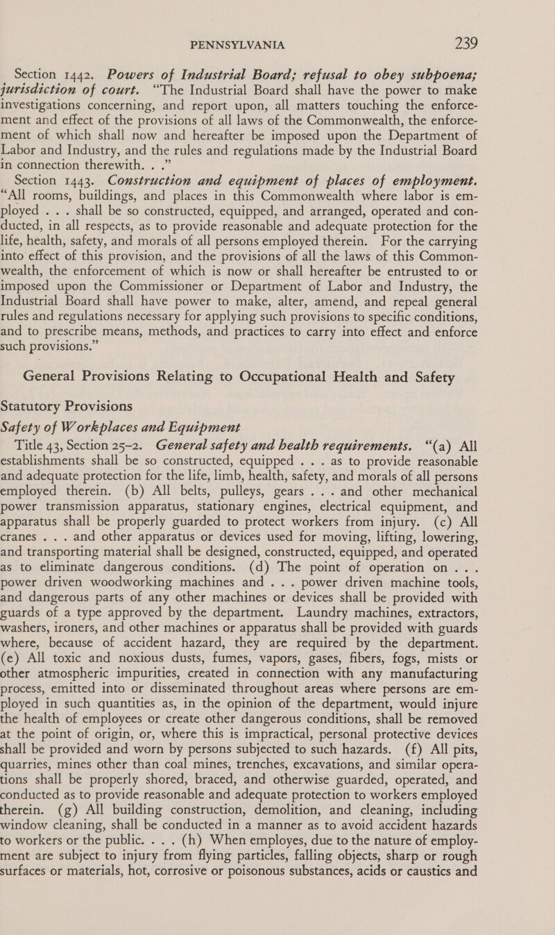 Section 1442. Powers of Industrial Board; refusal to obey subpoena; jurisdiction of court. “The Industrial Board shall have the power to make investigations concerning, and report upon, all matters touching the enforce- ment and effect of the provisions of all laws of the Commonwealth, the enforce- ment of which shall now and hereafter be imposed upon the Department of Labor and Industry, and the rules and regulations made by the Industrial Board in connection therewith. . .” Section 1443. Construction and equipment of places of employment. “All rooms, buildings, and places in this Commonwealth where labor is em- ployed . . . shall be so constructed, equipped, and arranged, operated and con- ducted, in all respects, as to provide reasonable and adequate protection for the life, health, safety, and morals of all persons employed therein. For the carrying into effect of this provision, and the provisions of all the laws of this Common- wealth, the enforcement of which is now or shall hereafter be entrusted to or imposed upon the Commissioner or Department of Labor and Industry, the Industrial Board shall have power to make, alter, amend, and repeal general rules and regulations necessary for applying such provisions to specific conditions, and to prescribe means, methods, and practices to carry into effect and enforce such provisions.” General Provisions Relating to Occupational Health and Safety Statutory Provisions Safety of Workplaces and Equipment Title 43, Section 25-2. General safety and health requirements. “(a) All establishments shall be so constructed, equipped . . . as to provide reasonable and adequate protection for the life, limb, health, safety, and morals of all persons employed therein. (b) All belts, pulleys, gears ... and other mechanical power transmission apparatus, stationary engines, electrical equipment, and apparatus shall be properly guarded to protect workers from injury. (c) All cranes . . . and other apparatus or devices used for moving, lifting, lowering, and transporting material shall be designed, constructed, equipped, and operated as to eliminate dangerous conditions. (d) The point of operation on... power driven woodworking machines and ... power driven machine tools, and dangerous parts of any other machines or devices shall be provided with guards of a type approved by the department. Laundry machines, extractors, washers, ironers, and other machines or apparatus shall be provided with guards where, because of accident hazard, they are required by the department. (e) All toxic and noxious dusts, fumes, vapors, gases, fibers, fogs, mists or other atmospheric impurities, created in connection with any manufacturing process, emitted into or disseminated throughout areas where persons are em- ployed in such quantities as, in the opinion of the department, would injure the health of employees or create other dangerous conditions, shall be removed at the point of origin, or, where this is impractical, personal protective devices shall be provided and worn by persons subjected to such hazards. (f) All pits, quarries, mines other than coal mines, trenches, excavations, and similar opera- tions shall be properly shored, braced, and otherwise guarded, operated, and conducted as to provide reasonable and adequate protection to workers employed therein. (g) All building construction, demolition, and cleaning, including window cleaning, shall be conducted in a manner as to avoid accident hazards to workers or the public. . . . (h) When employes, due to the nature of employ- ment are subject to injury from flying particles, falling objects, sharp or rough surfaces or materials, hot, corrosive or poisonous substances, acids or caustics and