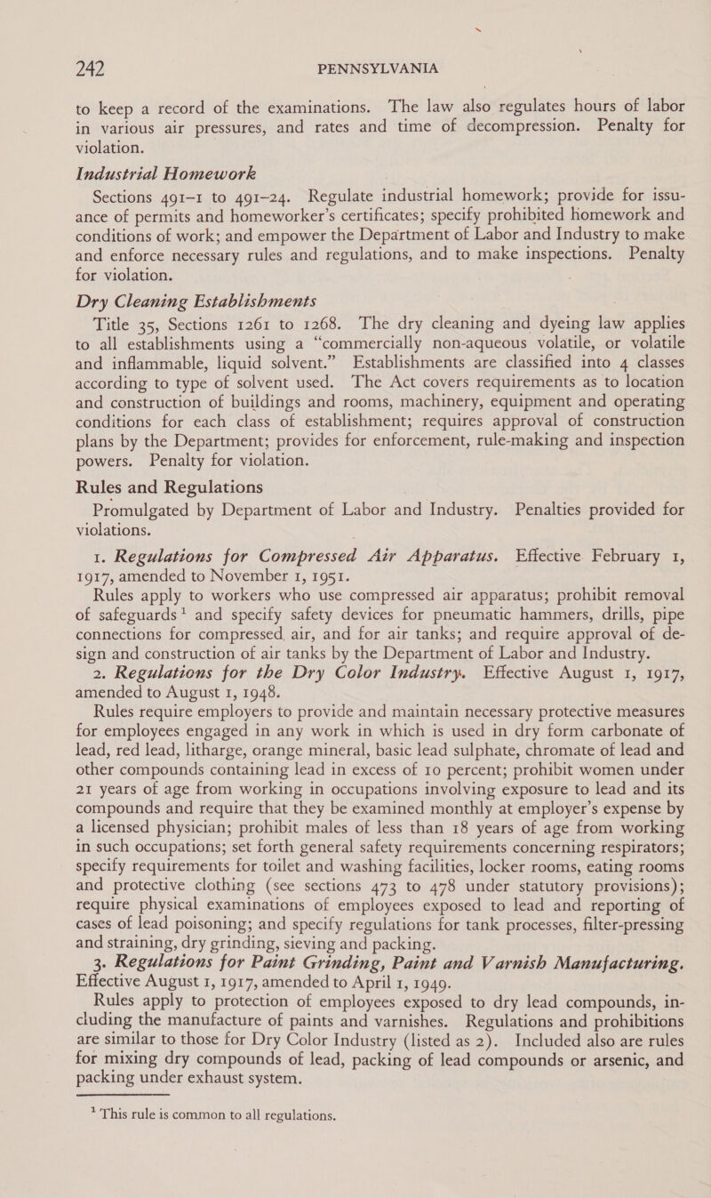 to keep a record of the examinations. The law also regulates hours of labor in various air pressures, and rates and time of decompression. Penalty for violation. Industrial Homework Sections 491-1 to 491-24. Regulate industrial homework; provide for issu- ance of permits and homeworker’s certificates; specify prohibited homework and conditions of work; and empower the Department of Labor and Industry to make and enforce necessary rules and regulations, and to make inspections. Penalty for violation. Dry Cleaning Establishments Title 35, Sections 1261 to 1268. The dry cleaning and dyeing law applies to all establishments using a “commercially non-aqueous volatile, or volatile and inflammable, liquid solvent.” Establishments are classified into 4 classes according to type of solvent used. ‘The Act covers requirements as to location and construction of buildings and rooms, machinery, equipment and operating conditions for each class of establishment; requires approval of construction plans by the Department; provides for enforcement, rule-making and inspection powers. Penalty for violation. Rules and Regulations Promulgated by Department of Labor and Industry. Penalties provided for violations. 1. Regulations for Compressed Air Apparatus. Effective February 1, 1917, amended to November 1, 1951. Rules apply to workers who use compressed air apparatus; prohibit removal of safeguards* and specify safety devices for pneumatic hammers, drills, pipe connections for compressed, air, and for air tanks; and require approval of de- sign and construction of air tanks by the Department of Labor and Industry. 2. Regulations for the Dry Color Industry. Effective August 1, 1917, amended to August 1, 1948. Rules require employers to provide and maintain necessary protective measures for employees engaged in any work in which is used in dry form carbonate of lead, red lead, litharge, orange mineral, basic lead sulphate, chromate of lead and other compounds containing lead in excess of 10 percent; prohibit women under 21 years of age from working in occupations involving exposure to lead and its compounds and require that they be examined monthly at employer’s expense by a licensed physician; prohibit males of less than 18 years of age from working in such occupations; set forth general safety requirements concerning respirators; specify requirements for toilet and washing facilities, locker rooms, eating rooms and protective clothing (see sections 473 to 478 under statutory provisions); require physical examinations of employees exposed to lead and reporting of cases of lead poisoning; and specify regulations for tank processes, filter-pressing and straining, dry grinding, sieving and packing. 3. Regulations for Paint Grinding, Paint and Varnish Manufacturing. Effective August 1, 1917, amended to April 1, 1949. Rules apply to protection of employees exposed to dry lead compounds, in- cluding the manufacture of paints and varnishes. Regulations and prohibitions are similar to those for Dry Color Industry (listed as 2). Included also are rules for mixing dry compounds of lead, packing of lead compounds or arsenic, and packing under exhaust system. * This rule is common to all regulations.