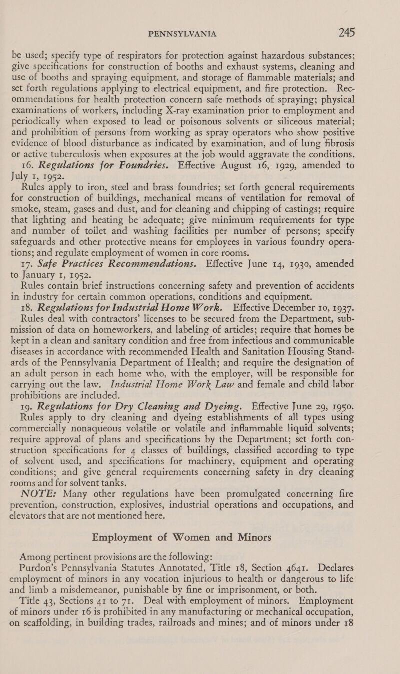 be used; specify type of respirators for protection against hazardous substances; give specifications for construction of booths and exhaust systems, cleaning and use of booths and spraying equipment, and storage of flammable materials; and set forth regulations applying to electrical equipment, and fire protection. Rec- ommendations for health protection concern safe methods of spraying; physical examinations of workers, including X-ray examination prior to employment and periodically when exposed to lead or poisonous solvents or siliceous material; and prohibition of persons from working as spray operators who show positive evidence of blood disturbance as indicated by examination, and of lung fibrosis or active tuberculosis when exposures at the job would aggravate the conditions. 16. Regulations for Foundries. Effective August 16, 1929, amended to July 1, 1952. Rules apply to iron, steel and brass foundries; set forth general requirements for construction of buildings, mechanical means of ventilation for removal of smoke, steam, gases and dust, and for cleaning and chipping of castings; require that lighting and heating be adequate; give minimum requirements for type and number of toilet and washing facilities per number of persons; specify safeguards and other protective means for employees in various foundry opera- tions; and regulate employment of women in core rooms. 17. Safe Practices Recommendations. Effective June 14, 1930, amended to January I, 1952. Rules contain brief instructions concerning safety and prevention of accidents in industry for certain common operations, conditions and equipment. 18. Regulations for Industrial Home Work. Effective December 10, 1937. Rules deal with contractors’ licenses to be secured from the Department, sub- mission of data on homeworkers, and labeling of articles; require that homes be kept in a clean and sanitary condition and free from infectious and communicable diseases in accordance with recommended Health and Sanitation Housing Stand- ards of the Pennsylvania Department of Health; and require the designation of an adult person in each home who, with the employer, will be responsible for carrying out the law. Industrial Home Work Law and female and child labor prohibitions are included. 19. Regulations for Dry Cleaning and Dyeing. Effective June 29, 1950. Rules apply to dry cleaning and dyeing establishments of all types using commercially nonaqueous volatile or volatile and inflammable liquid solvents; require approval of plans and specifications by the Department; set forth con- struction specifications for 4 classes of buildings, classified according to type of solvent used, and specifications for machinery, equipment and operating conditions; and give general requirements concerning safety in dry cleaning rooms and for solvent tanks. NOTE: Many other regulations have been promulgated concerning fire prevention, construction, explosives, industrial operations and occupations, and elevators that are not mentioned here. Employment of Women and Minors Among pertinent provisions are the following: Purdon’s Pennsylvania Statutes Annotated, Title 18, Section 4641. Declares employment of minors in any vocation injurious to health or dangerous to life and limb a misdemeanor, punishable by fine or imprisonment, or both. Title 43, Sections 41 to 71. Deal with employment of minors. Employment of minors under 16 is prohibited in any manufacturing or mechanical occupation, on scaffolding, in building trades, railroads and mines; and of minors under 18