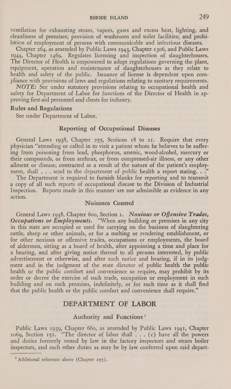 ventilation for exhausting steam, vapors, gases and excess heat, lighting, and cleanliness of premises; provision of washroom and toilet facilities; and prohi- bition of employment of persons with communicable and infectious diseases. Chapter 264, as amended by Public Laws 1943, Chapter 1306, and Public Laws 1944, Chapter 1469. Regulates licensing and inspection of slaughterhouses. The Director of Health is empowered to adopt regulations governing the plant, equipment, operation and maintenance of slaughterhouses as they relate to health and safety of the public. Issuance of license is dependent upon com- _pliance with provisions of laws and regulations relating to sanitary requirements. NOTE: See under statutory provisions relating to occupational health and safety for Department of Labor for functions of the Director of Health in ap- proving first-aid personnel and chests for industry. Rules and Regulations See under Department of Labor. Reporting of Occupational Diseases General Laws 1938, Chapter 255, Sections 18 to 21. Require that every physician “attending or called in to visit a patient whom he believes to be suffer- ing from poisoning from lead, phosphorus, arsenic, wood-alcohol, mercury or their compounds, or from anthrax, or from compressed-air illness, or any other ailment or disease, contracted as a result of the nature of the patient’s employ- ment, shall . . . send to the department of public health a report stating. . .” The Department is required to furnish blanks for reporting and to transmit a copy of all such reports of occupational disease to the Division of Industrial Inspection. Reports made in this manner are not admissible as evidence in any action. Nuisance Control General Laws 1938, Chapter 600, Section 1. Noxious or Offensive Trades, Occupations or Employments. “When any building or premises in any city in this state are occupied or used for carrying on the business of slaughtering cattle, sheep or other animals, or for a melting or rendering establishment, or for other noxious or offensive trades, occupations or employments, the board of aldermen, sitting as a board of health, after appointing a time and place for a hearing, and after giving notice thereof to all persons interested, by public advertisement or otherwise, and after such notice and hearing, if in its judg- ment and in the judgment of the state director of public health the public health or the public comfort and convenience so require, may prohibit by its order or decree the exercise of such trade, occupation or employment in such building and on such premises, indefinitely, or for such time as it shall find that the public health or the public comfort and convenience shall require.” DEPARTMENT OF LABOR Authority and Functions * Public Laws 1939, Chapter 660, as amended by Public Laws 1941, Chapter 1069, Section 151. “The director of labor shall . .. (c) have all the powers and duties formerly vested by law in the factory inspectors and steam boiler inspectors, and such other duties as may be by law conferred upon said depart- * Additional reference above (Chapter 255).