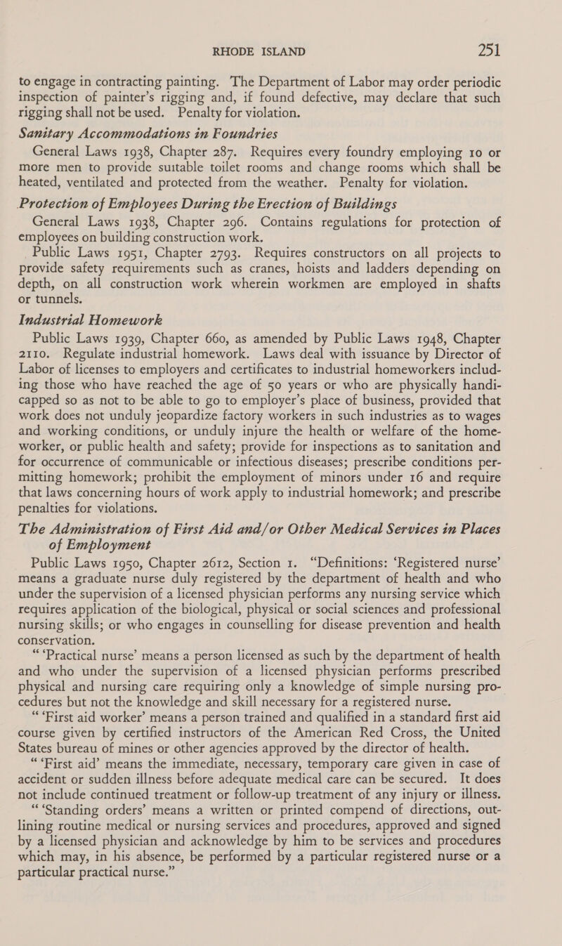 to engage in contracting painting. The Department of Labor may order periodic inspection of painter’s rigging and, if found defective, may declare that such rigging shall not be used. Penalty for violation. Sanitary Accommodations in Foundries General Laws 1938, Chapter 287. Requires every foundry employing 10 or more men to provide suitable toilet rooms and change rooms which shall be heated, ventilated and protected from the weather. Penalty for violation. Protection of Employees During the Erection of Buildings General Laws 1938, Chapter 296. Contains regulations for protection of employees on building construction work. Public Laws 1951, Chapter 2793. Requires constructors on all projects to provide safety requirements such as cranes, hoists and ladders depending on depth, on all construction work wherein workmen are employed in shafts or tunnels. Industrial Homework Public Laws 1939, Chapter 660, as amended by Public Laws 1948, Chapter 2110. Regulate industrial homework. Laws deal with issuance by Director of Labor of licenses to employers and certificates to industrial homeworkers includ- ing those who have reached the age of 50 years or who are physically handi- capped so as not to be able to go to employer’s place of business, provided that work does not unduly jeopardize factory workers in such industries as to wages and working conditions, or unduly injure the health or welfare of the home- worker, or public health and safety; provide for inspections as to sanitation and for occurrence of communicable or infectious diseases; prescribe conditions per- mitting homework; prohibit the employment of minors under 16 and require that laws concerning hours of work apply to industrial homework; and prescribe penalties for violations. The Administration of First Aid and/or Other Medical Services in Places of Employment Public Laws 1950, Chapter 2612, Section 1. “Definitions: ‘Registered nurse’ means a graduate nurse duly registered by the department of health and who under the supervision of a licensed physician performs any nursing service which requires application of the biological, physical or social sciences and professional nursing skills; or who engages in counselling for disease prevention and health conservation. “Practical nurse’ means a person licensed as such by the department of health and who under the supervision of a licensed physician performs prescribed physical and nursing care requiring only a knowledge of simple nursing pro- cedures but not the knowledge and skill necessary for a registered nurse. “First aid worker’ means a person trained and qualified in a standard first aid course given by certified instructors of the American Red Cross, the United States bureau of mines or other agencies approved by the director of health. “First aid’ means the immediate, necessary, temporary care given in case of accident or sudden illness before adequate medical care can be secured. It does not include continued treatment or follow-up treatment of any injury or illness. “Standing orders’ means a written or printed compend of directions, out- lining routine medical or nursing services and procedures, approved and signed by a licensed physician and acknowledge by him to be services and procedures which may, in his absence, be performed by a particular registered nurse or a particular practical nurse.”