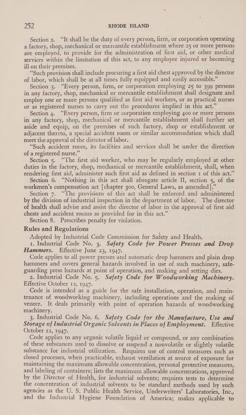 Section 2. “It shall be the duty of every person, firm, or corporation operating a factory, shop, mechanical or mercantile establishment where 25 or more persons are employed, to provide for the administration of first aid, or other medical services within the limitation of this act, to any employee injured or becoming ill on their premises. | “Such provision shall include procuring a first aid chest approved by the director of labor, which shall be at all times fully equipped and easily accessible.” Section 3. “Every person, firm, or corporation employing 25 to 399 persons in any factory, shop, mechanical or mercantile establishment shall designate and employ one or more persons qualified as first aid workers, or as practical nurses or as registered nurses to carry out the procedures implied in this act.” Section 4. “Every person, firm or corporation employing 400 or more persons in any factory, shop, mechanical or mercantile establishment shall further set aside and equip, on the premises of such factory, shop or establishment or adjacent thereto, a special accident room or similar accommodation which shall meet the approval of the director of labor. Prue. “Such accident room, its facilities and services shall be under the direction of a registered nurse.” : Section 5. “The first aid worker, who may be regularly employed at other duties in the factory, shop, mechanical or mercantile establishment, shall, when rendering first aid, administer such first aid as defined in section 1 of this act.” Section 6. “Nothing in this act shall abrogate article II, section 5, of the workmen’s compensation act [chapter 300, General Laws, as amended ].” Section 7. “The provisions of this act shall be enforced and administered by the division of industrial inspection in the department of labor. The director of health shall advise and assist the director of labor in the approval of first aid chests and accident rooms as provided for in this act.” Section 8. Prescribes penalty for violation. Rules and Regulations Adopted by Industrial Code Commission for Safety and Health. 1. Industrial Code No. 3. Safety Code for Power Presses and Drop Hammers. Effective June 23, 1947. Code applies to all power presses and automatic drop hammers and plain drop hammers and covers general hazards involved in use of such machinery, safe- guarding press hazards at point of operation, and making and setting dies. 2. Industrial Code No. 5. Safety Code for Woodworking Machinery. Effective October 12, 1947. Code is intended as a guide for the safe installation, operation, and main- tenance of woodworking machinery, including operations and the making of veneer. It deals primarily with point of operation hazards of woodworking machinery. 3. Industrial Code No. 6. Safety Code for the Manufacture, Use and Storage of Industrial Organic Solvents in Places of Employment. Effective October 12, 1947. Code applies to any organic volatile liquid or compound, or any combination of these substances used to dissolve or suspend a nonvolatile or slightly volatile substance for industrial utilization. Requires use of control measures such as closed processes, when practicable, exhaust ventilation at source of exposure for maintaining the maximum allowable concentration, personal protective measures, and labeling of containers; lists the maximum allowable concentrations, approved by the Director of Health, for industrial solvents; requires tests to determine the concentration of industrial solvents to be standard methods used by such agencies as the U. S. Public Health Service, Underwriters’ Laboratories, Inc., and the Industrial Hygiene Foundation of America; makes applicable to